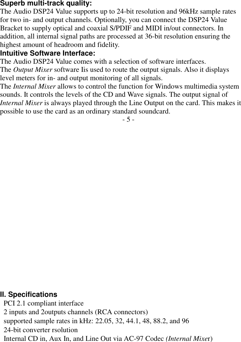         Superb multi-track quality: The Audio DSP24 Value supports up to 24-bit resolution and 96kHz sample rates for two in- and output channels. Optionally, you can connect the DSP24 Value Bracket to supply optical and coaxial S/PDIF and MIDI in/out connectors. In addition, all internal signal paths are processed at 36-bit resolution ensuring the highest amount of headroom and fidelity. Intuitive Software Interface: The Audio DSP24 Value comes with a selection of software interfaces. The Output Mixer software Iis used to route the output signals. Also it displays level meters for in- and output monitoring of all signals. The Internal Mixer allows to control the function for Windows multimedia system sounds. It controls the levels of the CD and Wave signals. The output signal of Internal Mixer is always played through the Line Output on the card. This makes it possible to use the card as an ordinary standard soundcard. - 5 -                     II. Specifications   PCI 2.1 compliant interface   2 inputs and 2outputs channels (RCA connectors)   supported sample rates in kHz: 22.05, 32, 44.1, 48, 88.2, and 96   24-bit converter rsolution   Internal CD in, Aux In, and Line Out via AC-97 Codec (Internal Mixer) 