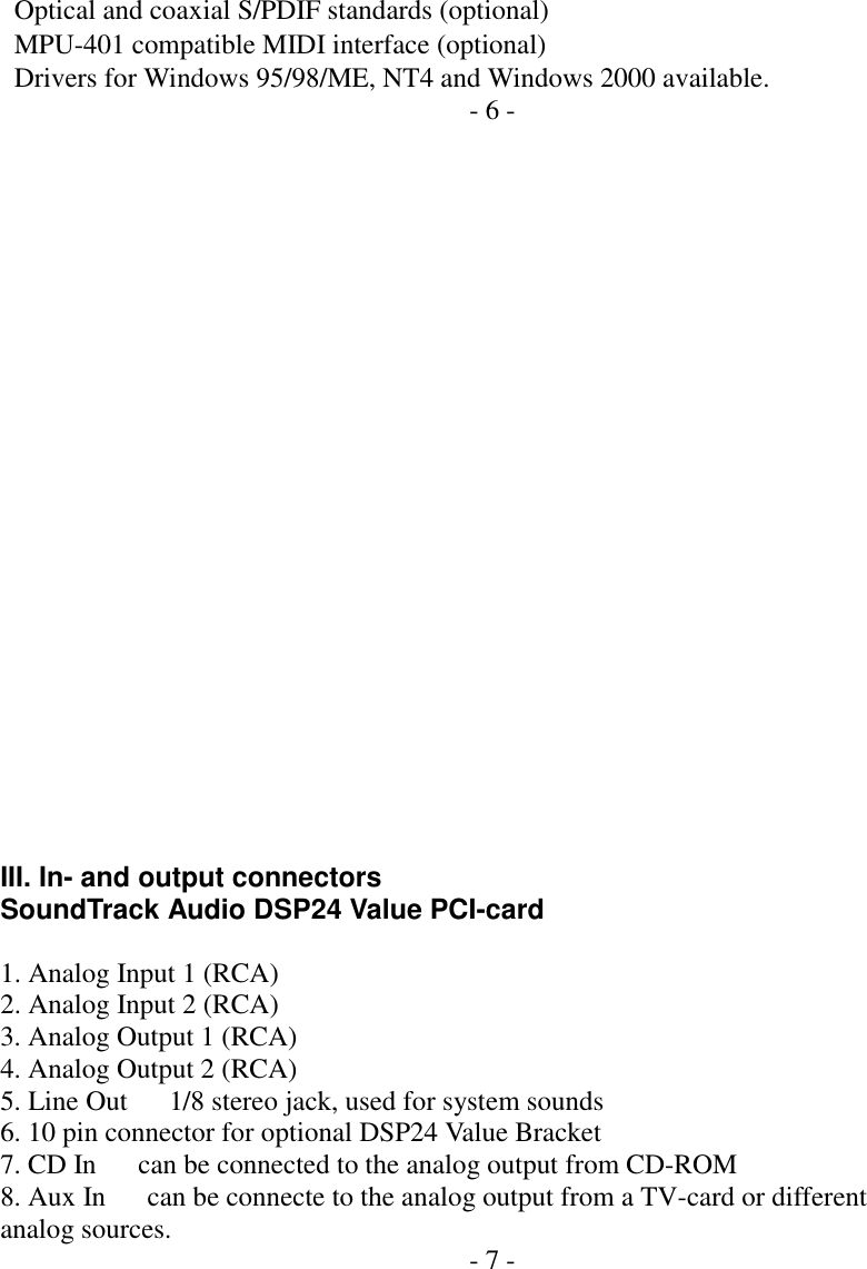     Optical and coaxial S/PDIF standards (optional)   MPU-401 compatible MIDI interface (optional)   Drivers for Windows 95/98/ME, NT4 and Windows 2000 available. - 6 -                        III. In- and output connectors SoundTrack Audio DSP24 Value PCI-card  1. Analog Input 1 (RCA) 2. Analog Input 2 (RCA) 3. Analog Output 1 (RCA) 4. Analog Output 2 (RCA) 5. Line Out      1/8 stereo jack, used for system sounds 6. 10 pin connector for optional DSP24 Value Bracket 7. CD In      can be connected to the analog output from CD-ROM 8. Aux In      can be connecte to the analog output from a TV-card or different analog sources.  - 7 -        
