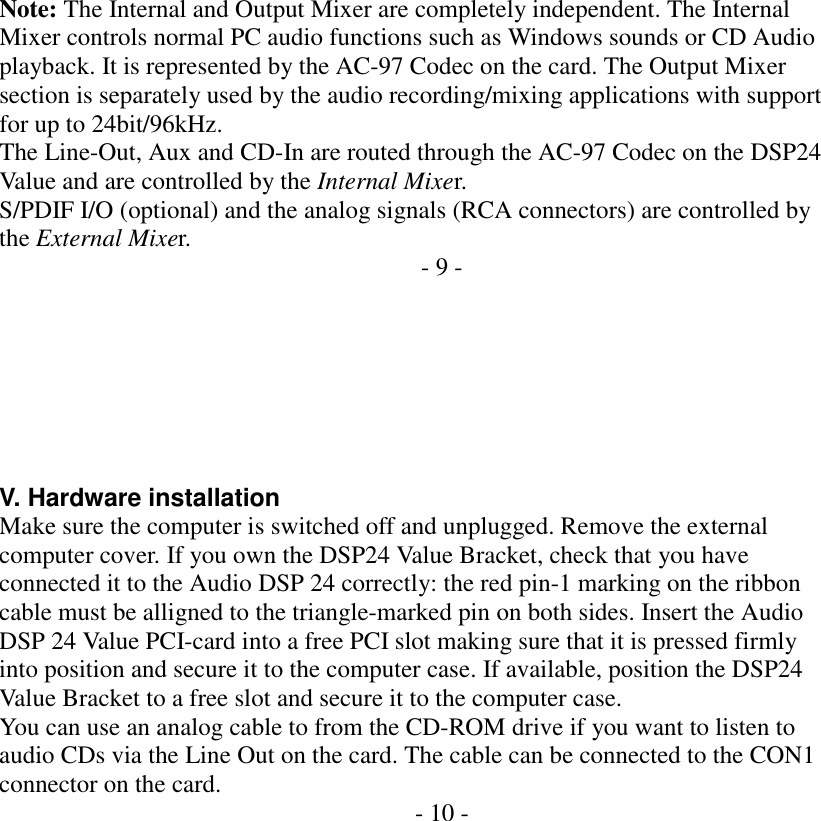    Note: The Internal and Output Mixer are completely independent. The Internal Mixer controls normal PC audio functions such as Windows sounds or CD Audio playback. It is represented by the AC-97 Codec on the card. The Output Mixer section is separately used by the audio recording/mixing applications with support for up to 24bit/96kHz. The Line-Out, Aux and CD-In are routed through the AC-97 Codec on the DSP24 Value and are controlled by the Internal Mixer. S/PDIF I/O (optional) and the analog signals (RCA connectors) are controlled by the External Mixer.  - 9 -        V. Hardware installation Make sure the computer is switched off and unplugged. Remove the external computer cover. If you own the DSP24 Value Bracket, check that you have connected it to the Audio DSP 24 correctly: the red pin-1 marking on the ribbon cable must be alligned to the triangle-marked pin on both sides. Insert the Audio DSP 24 Value PCI-card into a free PCI slot making sure that it is pressed firmly into position and secure it to the computer case. If available, position the DSP24 Value Bracket to a free slot and secure it to the computer case. You can use an analog cable to from the CD-ROM drive if you want to listen to audio CDs via the Line Out on the card. The cable can be connected to the CON1 connector on the card.  - 10 -                  