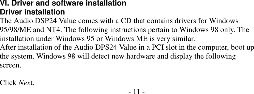        VI. Driver and software installation Driver installation The Audio DSP24 Value comes with a CD that contains drivers for Windows 95/98/ME and NT4. The following instructions pertain to Windows 98 only. The installation under Windows 95 or Windows ME is very similar. After installation of the Audio DPS24 Value in a PCI slot in the computer, boot up the system. Windows 98 will detect new hardware and display the following screen.  Click Next.  - 11 -                                