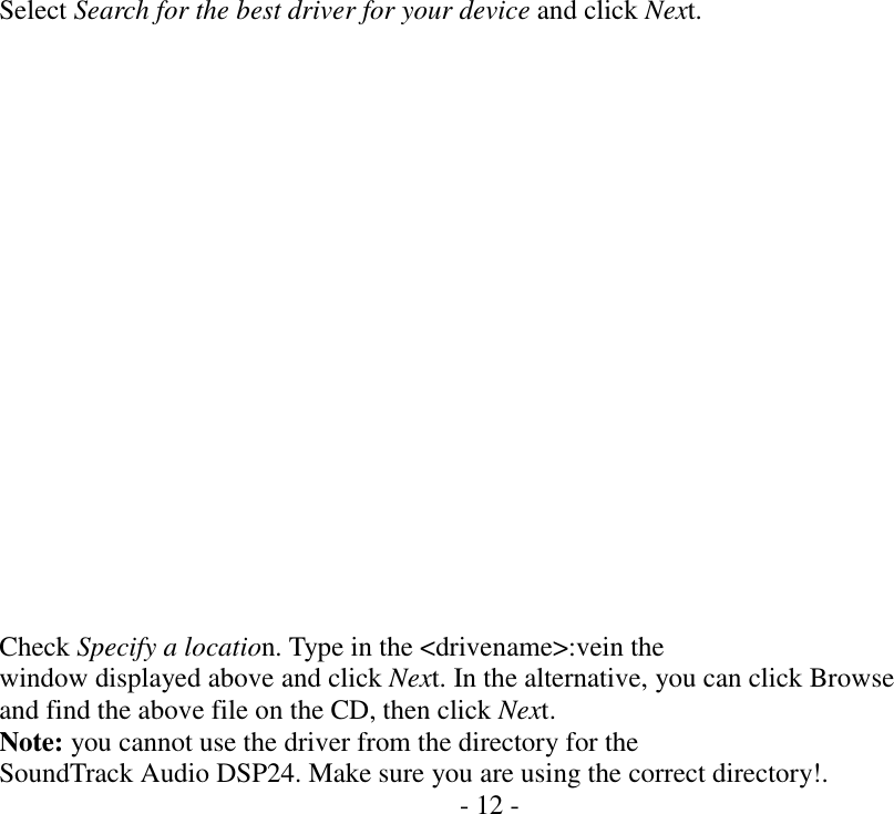     Select Search for the best driver for your device and click Next.                    Check Specify a location. Type in the <drivename>:vein the window displayed above and click Next. In the alternative, you can click Browse and find the above file on the CD, then click Next. Note: you cannot use the driver from the directory for the SoundTrack Audio DSP24. Make sure you are using the correct directory!. - 12 -                   