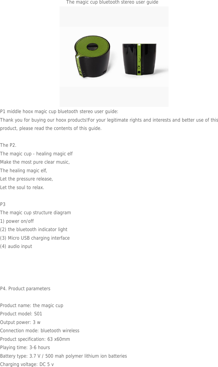 The magic cup bluetooth stereo user guideP1 middle hoox magic cup bluetooth stereo user guide:Thank you for buying our hoox products!For your legitimate rights and interests and better use of thisproduct, please read the contents of this guide.The P2.The magic cup - healing magic elfMake the most pure clear music,The healing magic elf,Let the pressure release,Let the soul to relax.P3The magic cup structure diagram1) power on/off(2) the bluetooth indicator light(3) Micro USB charging interface(4) audio inputP4. Product parametersProduct name: the magic cupProduct model: S01Output power: 3 wConnection mode: bluetooth wirelessProduct specification: 63 x60mmPlaying time: 3-6 hoursBattery type: 3.7 V / 500 mah polymer lithium ion batteriesCharging voltage: DC 5 v
