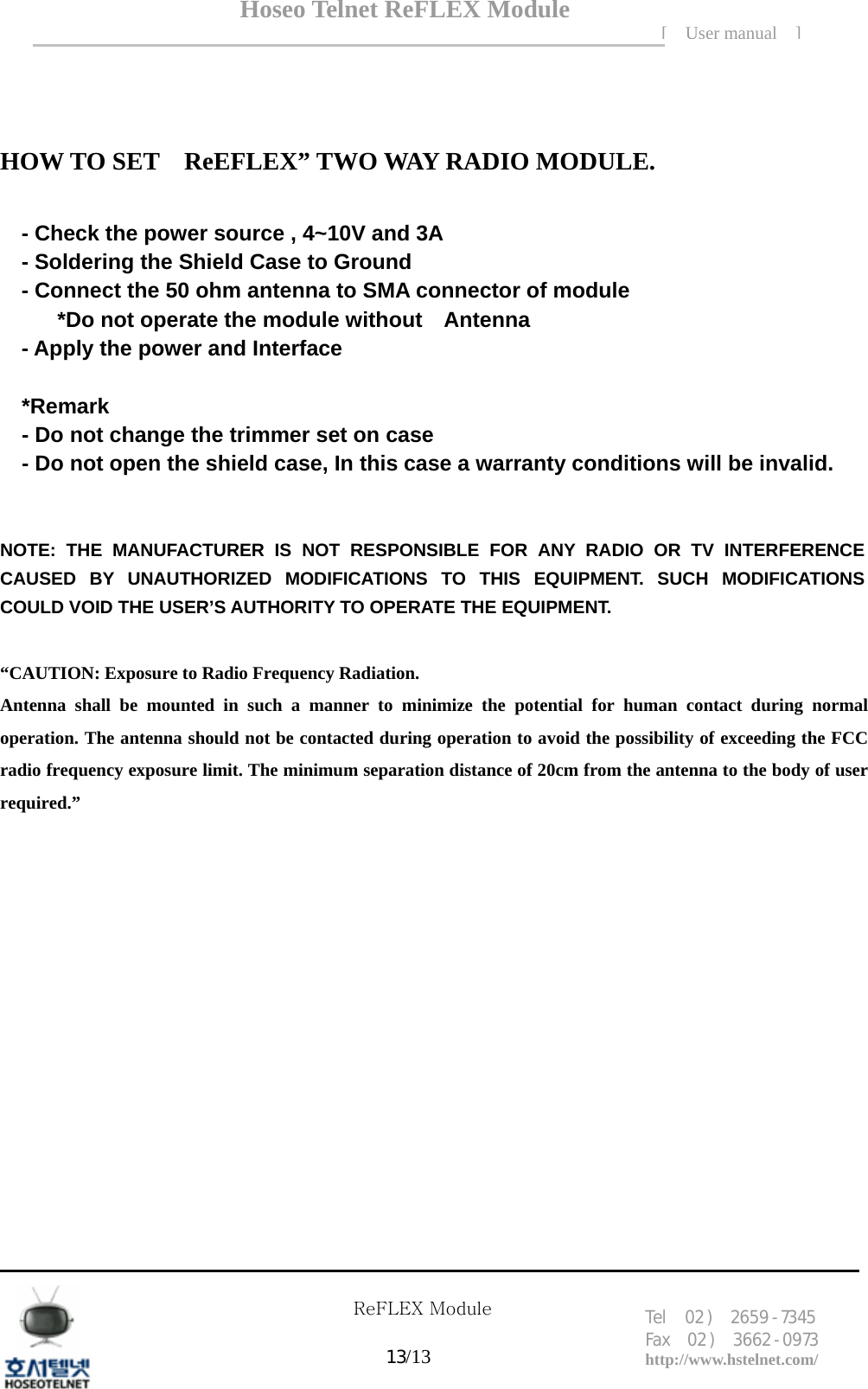 Hoseo Telnet ReFLEX Module [ User manual ]Tel  02 )  2659 - 7345 Fax  02 )  3662 - 0973  http://www.hstelnet.com/      ReFLEX Module 13/13  HOW TO SET    ReEFLEX&rdquo; TWO WAY RADIO MODULE.  - Check the power source , 4~10V and 3A - Soldering the Shield Case to Ground   - Connect the 50 ohm antenna to SMA connector of module *Do not operate the module without    Antenna - Apply the power and Interface  *Remark - Do not change the trimmer set on case - Do not open the shield case, In this case a warranty conditions will be invalid.   NOTE: THE MANUFACTURER IS NOT RESPONSIBLE FOR ANY RADIO OR TV INTERFERENCE CAUSED BY UNAUTHORIZED MODIFICATIONS TO THIS EQUIPMENT. SUCH MODIFICATIONS COULD VOID THE USER&rsquo;S AUTHORITY TO OPERATE THE EQUIPMENT.  &ldquo;CAUTION: Exposure to Radio Frequency Radiation. Antenna shall be mounted in such a manner to minimize the potential for human contact during normal operation. The antenna should not be contacted during operation to avoid the possibility of exceeding the FCC radio frequency exposure limit. The minimum separation distance of 20cm from the antenna to the body of user required.&rdquo;   