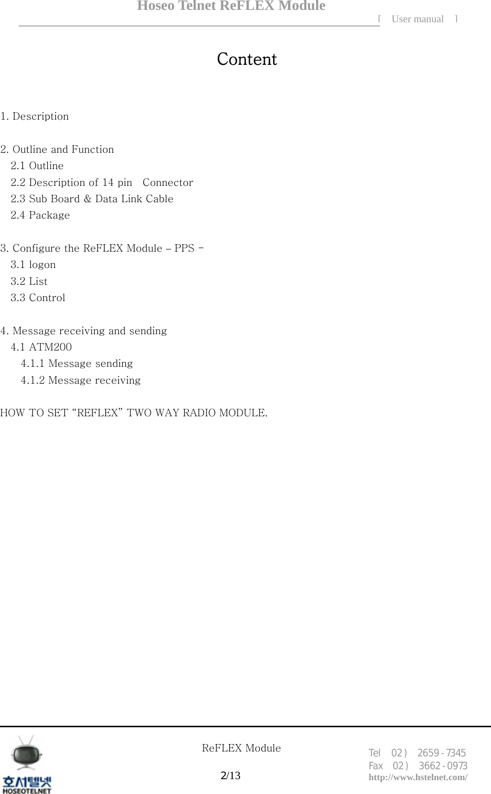 Hoseo Telnet ReFLEX Module [ User manual ]Tel  02 )  2659 - 7345 Fax  02 )  3662 - 0973  http://www.hstelnet.com/      ReFLEX Module 2/13   Content  1. Description    2. Outline and Function   2.1 Outline   2.2 Description of 14 pin    Connector   2.3 Sub Board &amp; Data Link Cable 2.4 Package  3. Configure the ReFLEX Module &ndash; PPS - 3.1 logon 3.2 List 3.3 Control  4. Message receiving and sending 4.1 ATM200 4.1.1 Message sending   4.1.2 Message receiving  HOW TO SET &ldquo;REFLEX&rdquo; TWO WAY RADIO MODULE.                  