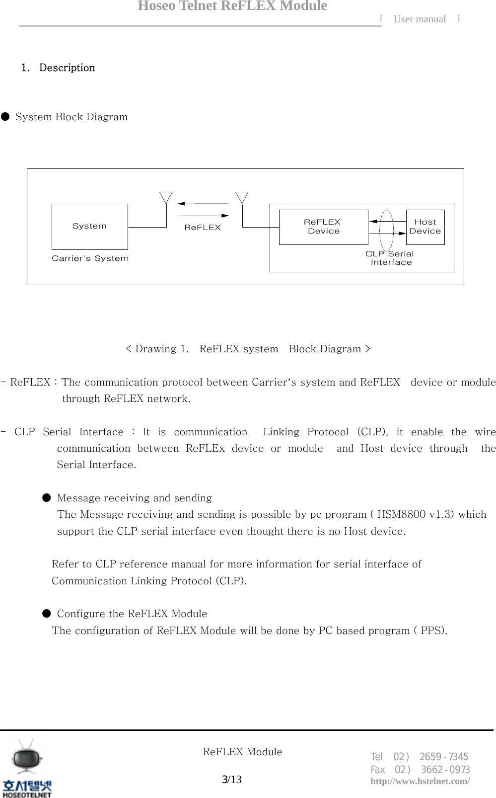 Hoseo Telnet ReFLEX Module [ User manual ]Tel  02 )  2659 - 7345 Fax  02 )  3662 - 0973  http://www.hstelnet.com/      ReFLEX Module 3/13    1. Description      ●  System Block Diagram System ReFLEX DeviceHostDeviceCarrier's SystemReFLEXCLP Serial Interface < Drawing 1.    ReFLEX system    Block Diagram >  - ReFLEX : The communication protocol between Carrier&rsquo;s system and ReFLEX    device or module through ReFLEX network.  -  CLP  Serial  Interface  :  It  is  communication    Linking  Protocol  (CLP), it enable the wire communication  between  ReFLEx  device  or  module    and  Host  device  through    the Serial Interface.    ●  Message receiving and sending                  The Message receiving and sending is possible by pc program ( HSM8800 v1.3) which   support the CLP serial interface even thought there is no Host device.  Refer to CLP reference manual for more information for serial interface of   Communication Linking Protocol (CLP).          ●  Configure the ReFLEX Module   The configuration of ReFLEX Module will be done by PC based program ( PPS).      