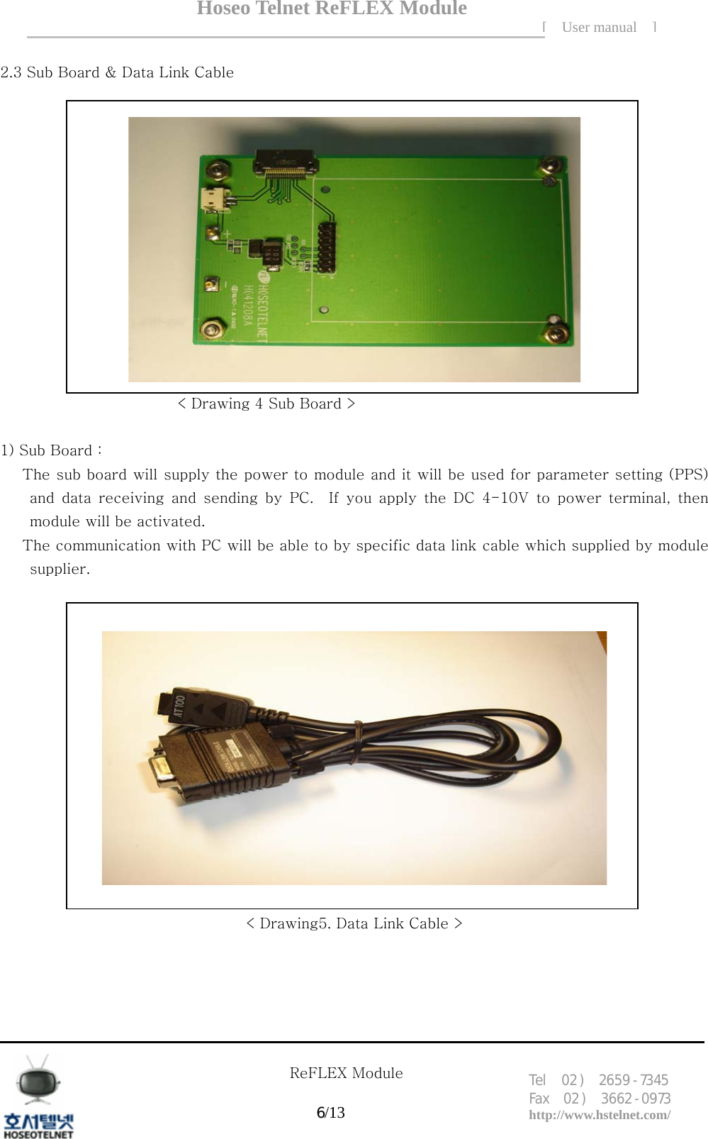 Hoseo Telnet ReFLEX Module [ User manual ]Tel  02 )  2659 - 7345 Fax  02 )  3662 - 0973  http://www.hstelnet.com/      ReFLEX Module 6/13   2.3 Sub Board &amp; Data Link Cable         < Drawing 4 Sub Board >  1) Sub Board : The sub board will supply the power to module and it will be used for parameter setting (PPS) and  data  receiving  and  sending  by  PC.    If  you  apply  the  DC  4-10V to power terminal, then module will be activated.   The communication with PC will be able to by specific data link cable which supplied by module supplier.       < Drawing5. Data Link Cable > 