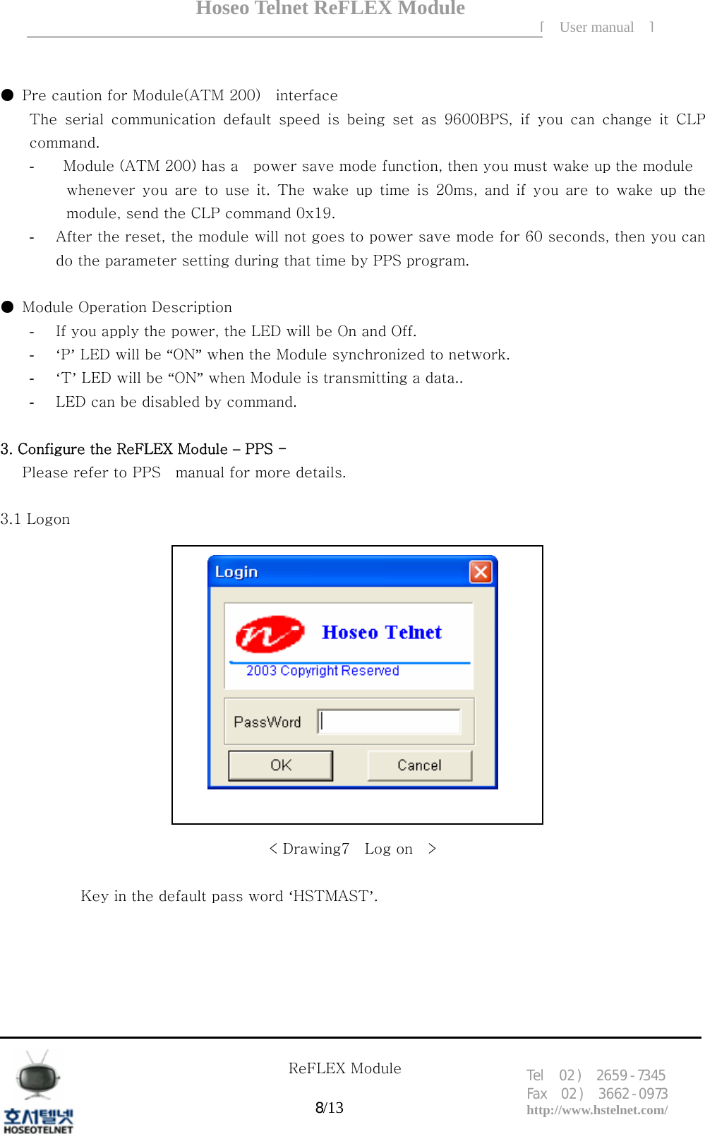 Hoseo Telnet ReFLEX Module [ User manual ]Tel  02 )  2659 - 7345 Fax  02 )  3662 - 0973  http://www.hstelnet.com/      ReFLEX Module 8/13    ●  Pre caution for Module(ATM 200)    interface   The  serial  communication  default  speed  is  being  set  as  9600BPS,  if  you  can  change  it  CLP command. -   Module (ATM 200) has a    power save mode function, then you must wake up the module        whenever you are to use it. The wake up time is 20ms, and if you are to wake up the module, send the CLP command 0x19. - After the reset, the module will not goes to power save mode for 60 seconds, then you can do the parameter setting during that time by PPS program.     ●  Module Operation Description - If you apply the power, the LED will be On and Off. - &lsquo;P&rsquo; LED will be &ldquo;ON&rdquo; when the Module synchronized to network. - &lsquo;T&rsquo; LED will be &ldquo;ON&rdquo; when Module is transmitting a data.. - LED can be disabled by command.            3. Configure the ReFLEX Module &ndash; PPS - Please refer to PPS    manual for more details.  3.1 Logon     < Drawing7    Log on    >  Key in the default pass word &lsquo;HSTMAST&rsquo;.     