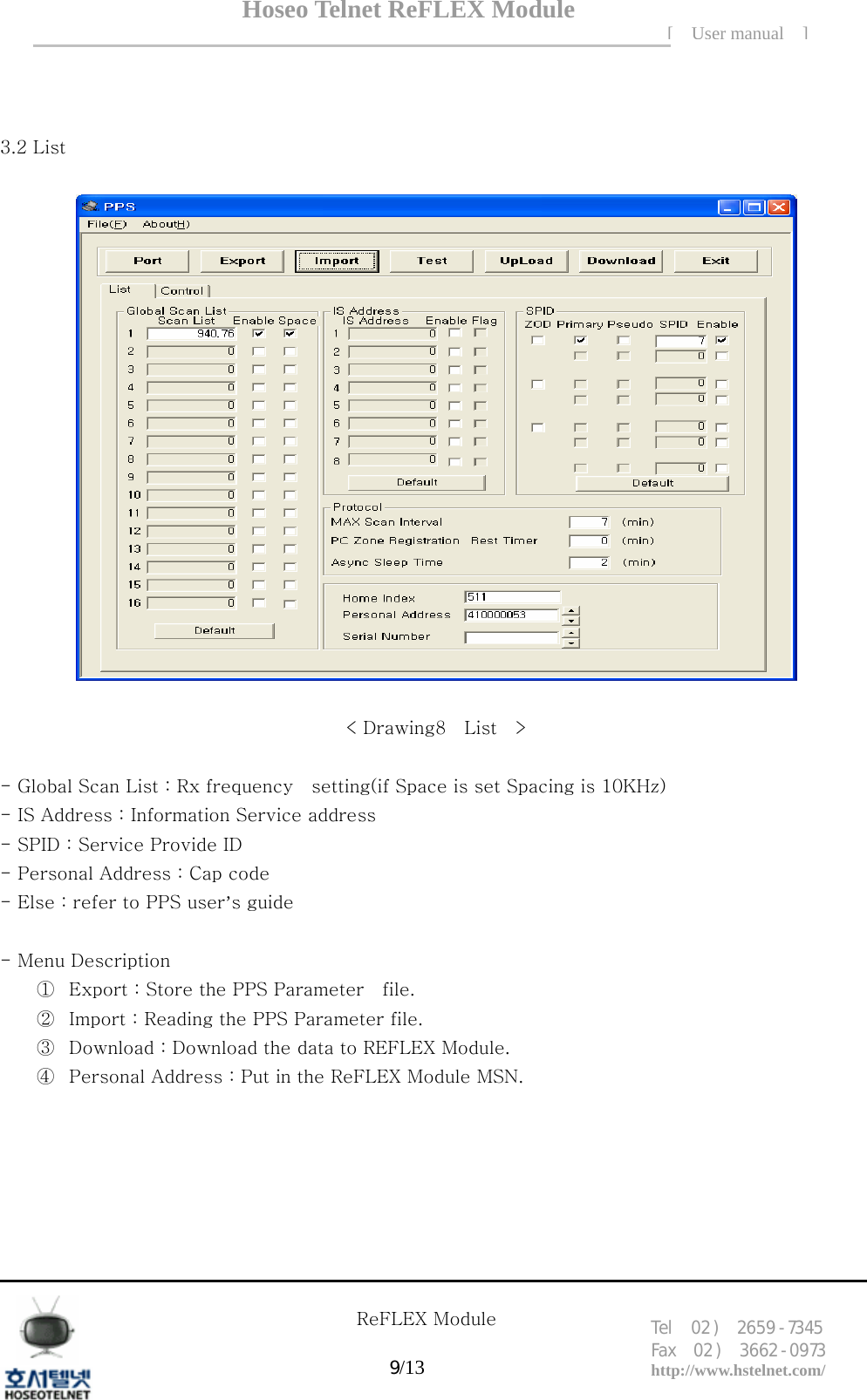 Hoseo Telnet ReFLEX Module [ User manual ]Tel  02 )  2659 - 7345 Fax  02 )  3662 - 0973  http://www.hstelnet.com/      ReFLEX Module 9/13     3.2 List    < Drawing8    List    >  - Global Scan List : Rx frequency    setting(if Space is set Spacing is 10KHz) - IS Address : Information Service address - SPID : Service Provide ID - Personal Address : Cap code - Else : refer to PPS user&rsquo;s guide      - Menu Description ① Export : Store the PPS Parameter    file. ② Import : Reading the PPS Parameter file. ③ Download : Download the data to REFLEX Module. ④ Personal Address : Put in the ReFLEX Module MSN.     