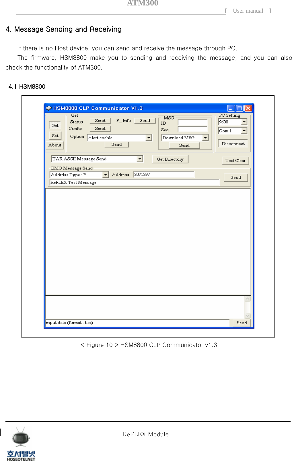 ATM300[ User manual ]    4. Message Sending and Receiving     If there is no Host device, you can send and receive the message through PC.         The  firmware,  HSM8800  make  you  to  sending  and  receiving  the message, and you can also check the functionality of ATM300.    4.1 HSM8800    < Figure 10 > HSM8800 CLP Communicator v1.3       Tel  02 )  2659 - 7345 Fax  02 )  3662 - 0973  http://www.hstelnet.com/ Tel  02 )  2659 - 7345 Fax  02 )  3662 - 0973  http://www.hstelnet.com/   ReFLEX Module 10/13 ReFLEX Module 