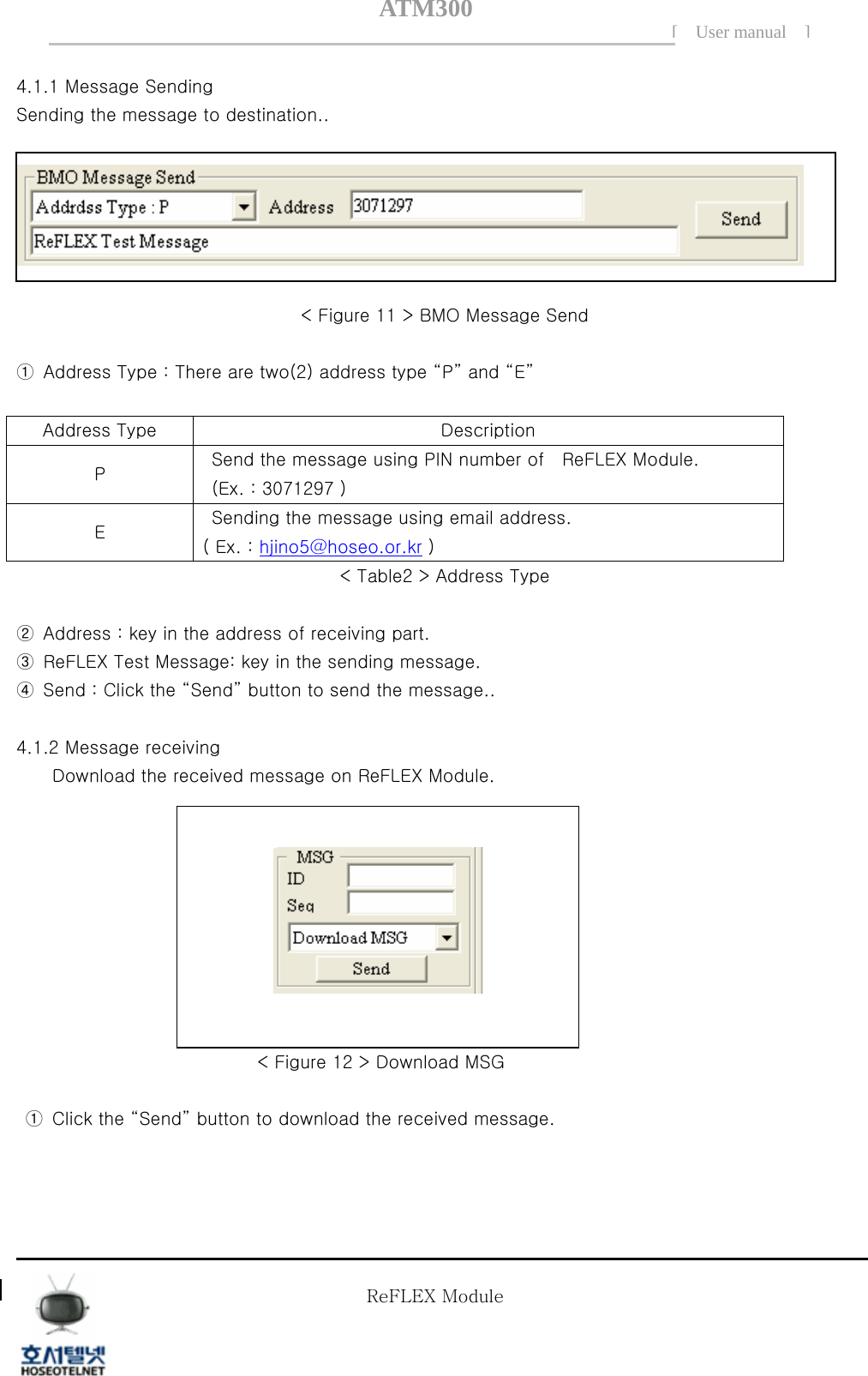 ATM300[ User manual ]    4.1.1 Message Sending   Sending the message to destination..      < Figure 11 > BMO Message Send  ①  Address Type : There are two(2) address type &ldquo;P&rdquo; and &ldquo;E&rdquo;  Address Type  Description P    Send the message using PIN number of    ReFLEX Module.     (Ex. : 3071297 ) E    Sending the message using email address.   ( Ex. : hjino5@hoseo.or.kr ) < Table2 > Address Type  ②  Address : key in the address of receiving part. ③  ReFLEX Test Message: key in the sending message. ④  Send : Click the &ldquo;Send&rdquo; button to send the message..    4.1.2 Message receiving Download the received message on ReFLEX Module.          < Figure 12 > Download MSG    ①  Click the &ldquo;Send&rdquo; button to download the received message.    Tel  02 )  2659 - 7345 Fax  02 )  3662 - 0973  http://www.hstelnet.com/ Tel  02 )  2659 - 7345 Fax  02 )  3662 - 0973  http://www.hstelnet.com/   ReFLEX Module 11/13 ReFLEX Module 