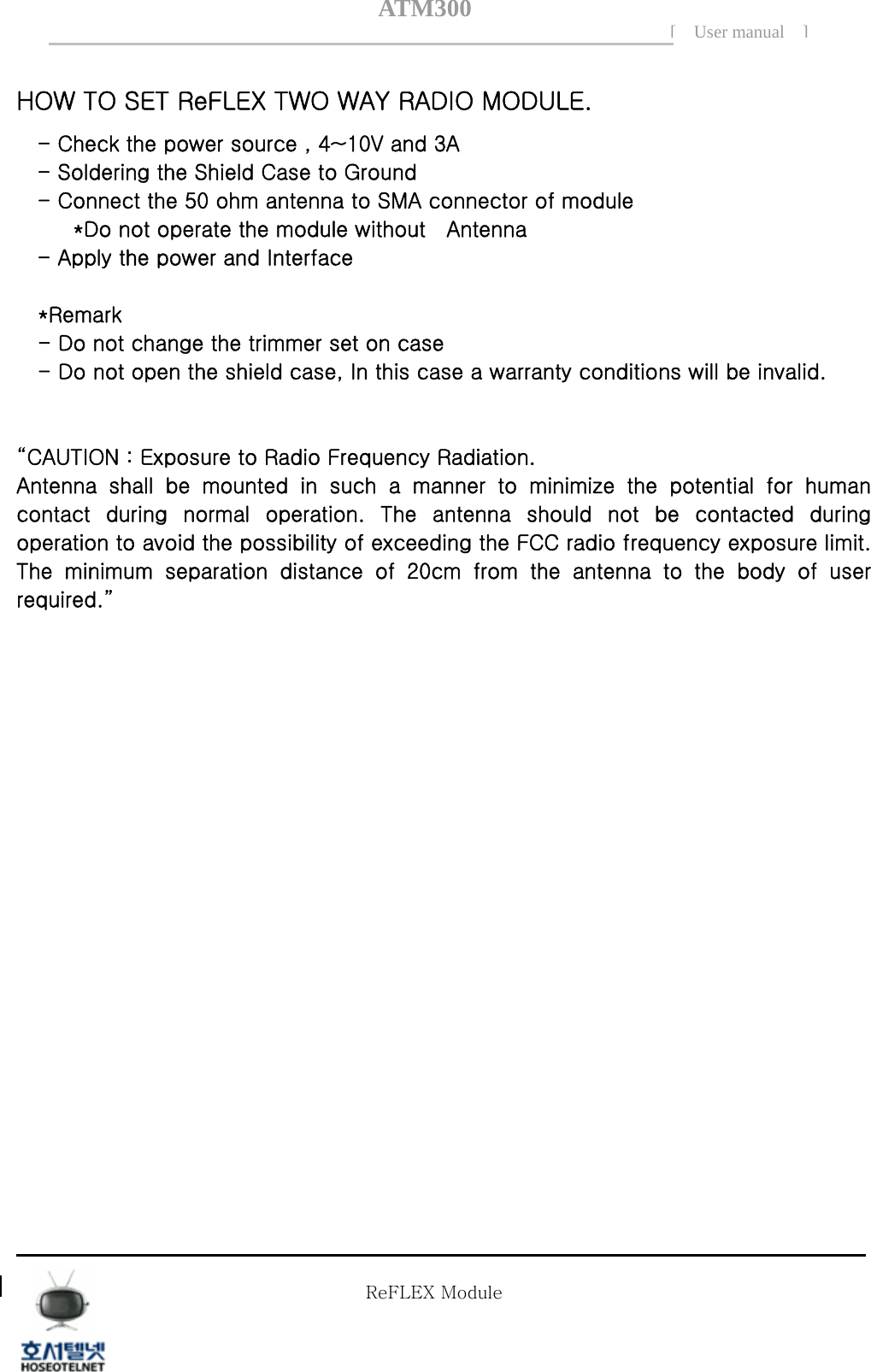 ATM300[ User manual ]    HOW TO SET ReFLEX TWO WAY RADIO MODULE. - Check the power source , 4~10V and 3A - Soldering the Shield Case to Ground   - Connect the 50 ohm antenna to SMA connector of module *Do not operate the module without    Antenna - Apply the power and Interface  *Remark - Do not change the trimmer set on case - Do not open the shield case, In this case a warranty conditions will be invalid.   &ldquo;CAUTION : Exposure to Radio Frequency Radiation. Antenna  shall  be  mounted  in  such  a  manner  to  minimize  the  potential for human contact  during  normal  operation.  The  antenna  should  not  be  contacted  during operation to avoid the possibility of exceeding the FCC radio frequency exposure limit. The minimum separation distance of 20cm from the antenna to the body of user required.&rdquo;  Tel  02 )  2659 - 7345 Fax  02 )  3662 - 0973  http://www.hstelnet.com/ Tel  02 )  2659 - 7345 Fax  02 )  3662 - 0973  http://www.hstelnet.com/   ReFLEX Module 12/13 ReFLEX Module 
