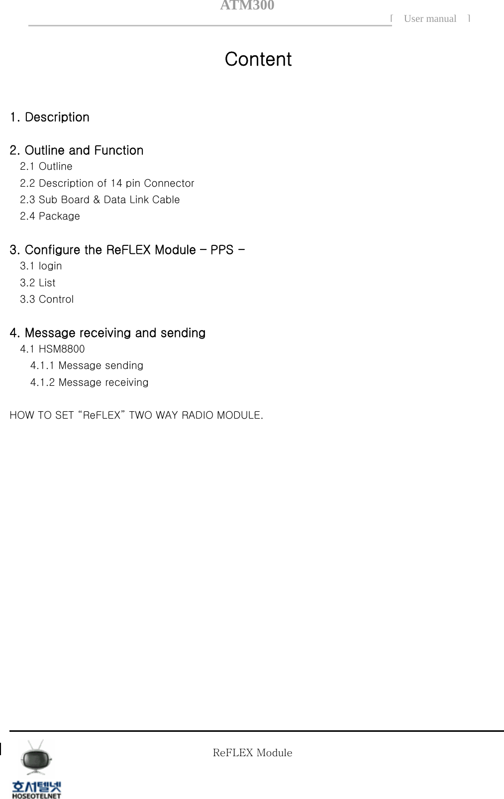 ATM300[ User manual ]    Content  1. Description    2. Outline and Function   2.1 Outline   2.2 Description of 14 pin Connector   2.3 Sub Board &amp; Data Link Cable 2.4 Package  3. Configure the ReFLEX Module &ndash; PPS - 3.1 login 3.2 List 3.3 Control  4. Message receiving and sending 4.1 HSM8800 4.1.1 Message sending   4.1.2 Message receiving  HOW TO SET &ldquo;ReFLEX&rdquo; TWO WAY RADIO MODULE.                  Tel  02 )  2659 - 7345 Fax  02 )  3662 - 0973  http://www.hstelnet.com/ Tel  02 )  2659 - 7345 Fax  02 )  3662 - 0973  http://www.hstelnet.com/   ReFLEX Module 1/13   ReFLEX Module 