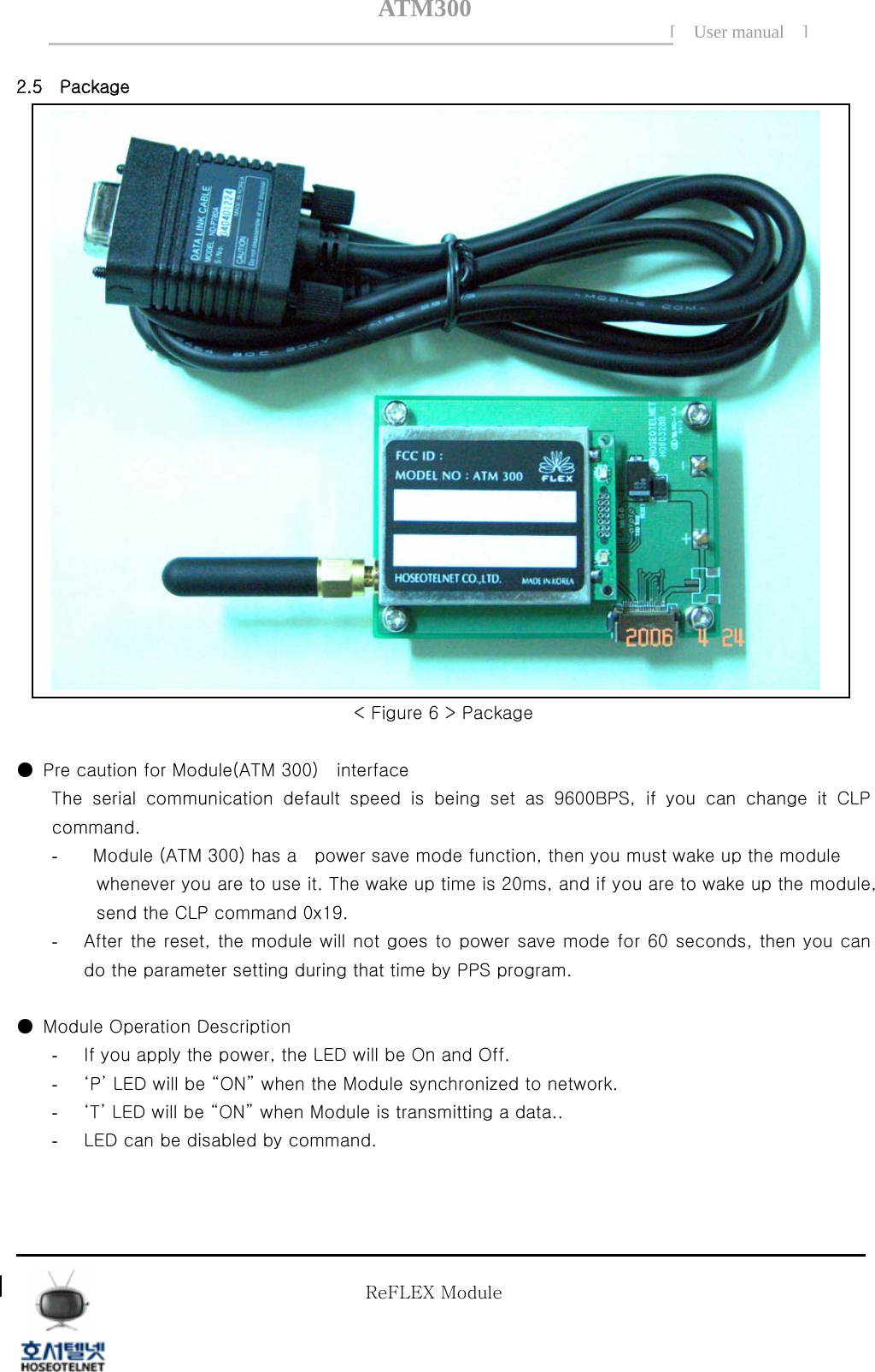 ATM300[ User manual ]    2.5    Package  < Figure 6 > Package    ●  Pre caution for Module(ATM 300)    interface   The serial communication default speed is being set as 9600BPS,  if  you  can  change  it  CLP command. -   Module (ATM 300) has a    power save mode function, then you must wake up the module      whenever you are to use it. The wake up time is 20ms, and if you are to wake up the module, send the CLP command 0x19. - After the reset, the module will not goes to power save mode for 60 seconds, then you can do the parameter setting during that time by PPS program.     ●  Module Operation Description - If you apply the power, the LED will be On and Off. - &lsquo;P&rsquo; LED will be &ldquo;ON&rdquo; when the Module synchronized to network. - &lsquo;T&rsquo; LED will be &ldquo;ON&rdquo; when Module is transmitting a data.. - LED can be disabled by command.             Tel  02 )  2659 - 7345 Fax  02 )  3662 - 0973  http://www.hstelnet.com/ Tel  02 )  2659 - 7345 Fax  02 )  3662 - 0973  http://www.hstelnet.com/   ReFLEX Module 6/13   ReFLEX Module 