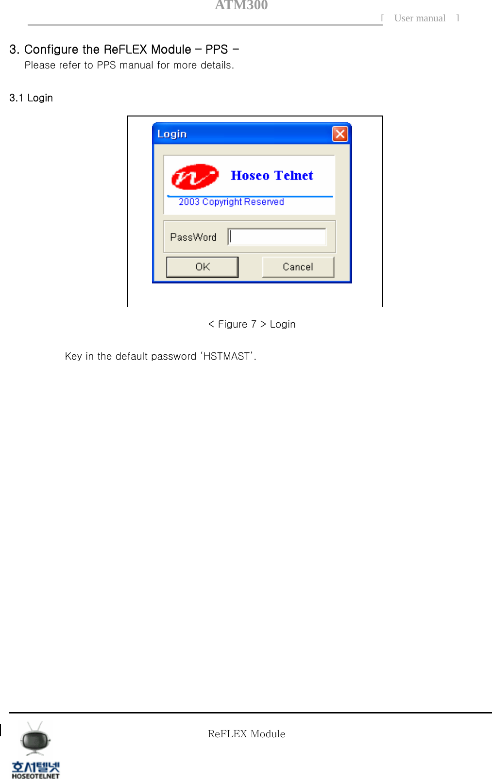 ATM300[ User manual ]    3. Configure the ReFLEX Module &ndash; PPS - Please refer to PPS manual for more details.  3.1 Login     < Figure 7 > Login  Key in the default password &lsquo;HSTMAST&rsquo;.                     Tel  02 )  2659 - 7345 Fax  02 )  3662 - 0973  http://www.hstelnet.com/ Tel  02 )  2659 - 7345 Fax  02 )  3662 - 0973  http://www.hstelnet.com/   ReFLEX Module 7/13   ReFLEX Module 