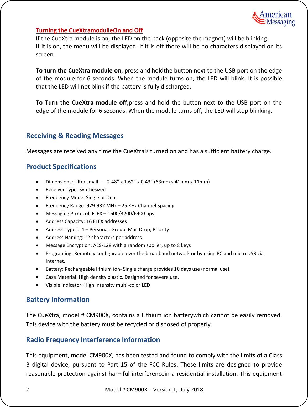    2  Model # CM900X -  Version 1,  July 2018  Turning the CueXtramodulleOn and Off If the CueXtra module is on, the LED on the back (opposite the magnet) will be blinking.  If it is on, the menu will be displayed. If it is off there will be no characters displayed on its screen.  To turn the CueXtra module on, press and holdthe button next to the USB port on the edge of the  module for 6  seconds. When the  module turns  on, the LED  will blink.  It is  possible that the LED will not blink if the battery is fully discharged.  To  Turn  the  CueXtra  module  off,press  and  hold  the  button  next  to  the  USB  port  on  the edge of the module for 6 seconds. When the module turns off, the LED will stop blinking.  Receiving &amp; Reading Messages Messages are received any time the CueXtrais turned on and has a sufficient battery charge.  Product Specifications  Dimensions: Ultra small &ndash;    2.48&rdquo; x 1.62&rdquo; x 0.43&rdquo; (63mm x 41mm x 11mm)  Receiver Type: Synthesized  Frequency Mode: Single or Dual  Frequency Range: 929-932 MHz &ndash; 25 KHz Channel Spacing  Messaging Protocol: FLEX &ndash; 1600/3200/6400 bps  Address Capacity: 16 FLEX addresses  Address Types:  4 &ndash; Personal, Group, Mail Drop, Priority  Address Naming: 12 characters per address  Message Encryption: AES-128 with a random spoiler, up to 8 keys  Programing: Remotely configurable over the broadband network or by using PC and micro USB via Internet.  Battery: Rechargeable lithium ion- Single charge provides 10 days use (normal use).  Case Material: High density plastic. Designed for severe use.  Visible Indicator: High intensity multi-color LED Battery Information The CueXtra, model # CM900X, contains a Lithium ion batterywhich cannot be easily removed. This device with the battery must be recycled or disposed of properly.  Radio Frequency Interference Information This equipment, model CM900X, has been tested and found to comply with the limits of a Class B  digital  device,  pursuant  to  Part  15  of  the  FCC  Rules.  These  limits  are  designed  to  provide reasonable protection against harmful interferencein a residential installation. This equipment 