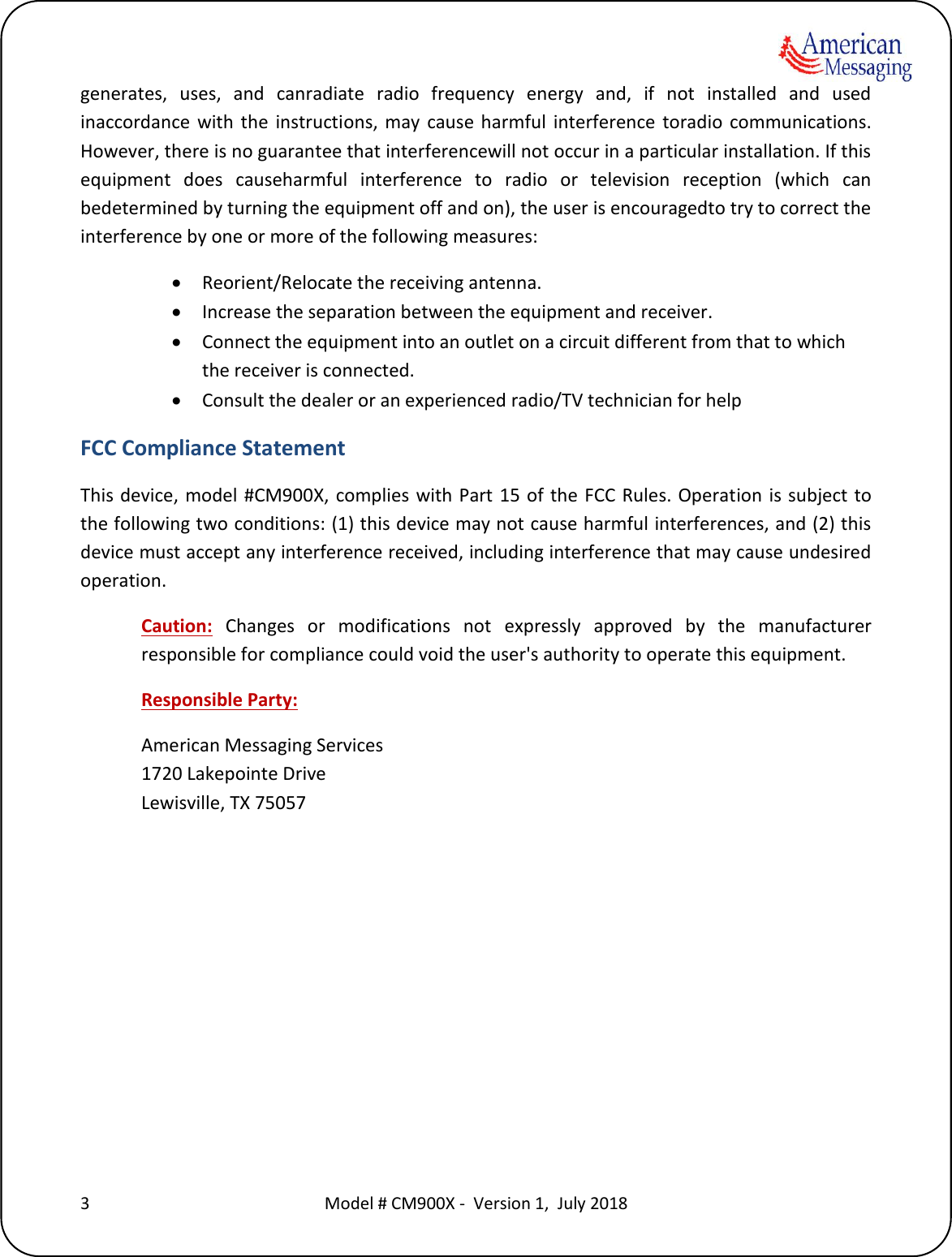    3  Model # CM900X -  Version 1,  July 2018  generates,  uses,  and  canradiate  radio  frequency  energy  and,  if  not  installed  and  used inaccordance  with  the  instructions,  may  cause  harmful  interference  toradio  communications. However, there is no guarantee that interferencewill not occur in a particular installation. If this equipment  does  causeharmful  interference  to  radio  or  television  reception  (which  can bedetermined by turning the equipment off and on), the user is encouragedto try to correct the interference by one or more of the following measures:  Reorient/Relocate the receiving antenna.  Increase the separation between the equipment and receiver.  Connect the equipment into an outlet on a circuit different from that to which the receiver is connected.  Consult the dealer or an experienced radio/TV technician for help FCC Compliance Statement This device,  model #CM900X,  complies with Part 15 of the  FCC Rules. Operation is subject to the following two conditions: (1) this device may not cause harmful interferences, and (2) this device must accept any interference received, including interference that may cause undesired operation. Caution:  Changes  or  modifications  not  expressly  approved  by  the  manufacturer responsible for compliance could void the user's authority to operate this equipment. Responsible Party: American Messaging Services 1720 Lakepointe Drive Lewisville, TX 75057 