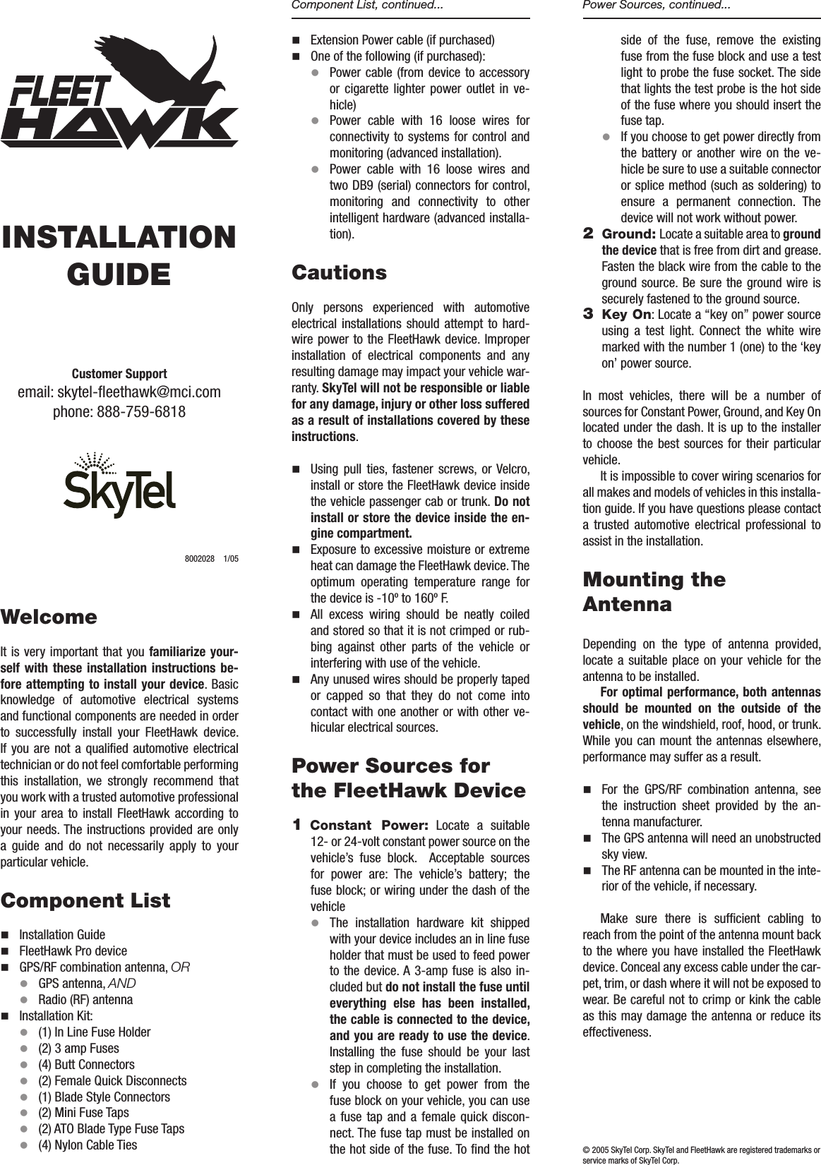 INSTALLATION GUIDEWelcomeIt is very  important  that you familiarize your-self with  these  installation  instructions be-fore attempting to install your device. Basic knowledge  of  automotive  electrical  systems and functional components are needed in order to  successfully  install  your  FleetHawk  device. If you  are  not  a qualied  automotive  electrical technician or do not feel comfortable performing this  installation,  we  strongly  recommend  that you work with a trusted automotive professional in  your  area  to  install  FleetHawk  according  to your needs. The instructions provided are only a  guide  and  do  not  necessarily  apply  to  your particular vehicle.   Component Listn  Installation Guiden  FleetHawk Pro devicen  GPS/RF combination antenna, ORl  GPS antenna, ANDl  Radio (RF) antenna n  Installation Kit:l   (1) In Line Fuse Holderl   (2) 3 amp Fusesl   (4) Butt Connectors l  (2) Female Quick Disconnectsl   (1) Blade Style Connectorsl   (2) Mini Fuse Tapsl   (2) ATO Blade Type Fuse Tapsl   (4) Nylon Cable Ties   n  Extension Power cable (if purchased)n  One of the following (if purchased):l   Power cable  (from device to accessory or  cigarette  lighter  power  outlet  in  ve-hicle)l   Power  cable  with  16  loose  wires  for connectivity to systems for control and monitoring (advanced installation).l   Power  cable  with  16  loose  wires  and two DB9 (serial) connectors for control, monitoring  and  connectivity  to  other intelligent hardware (advanced installa-tion). CautionsOnly  persons  experienced  with  automotive electrical  installations  should  attempt  to  hard-wire power to the FleetHawk device. Improper installation  of  electrical  components  and  any resulting damage may impact your vehicle war-ranty. SkyTel will not be responsible or liable for any damage, injury or other loss suffered as a result of installations covered by these instructions.n  Using  pull  ties,  fastener  screws,  or  Velcro, install or store the FleetHawk device inside the vehicle passenger cab or trunk. Do not install or store the device inside the en-gine compartment. n  Exposure to excessive moisture or extreme heat can damage the FleetHawk device. The optimum  operating  temperature  range  for the device is -10&ordm; to 160&ordm; F. n  All  excess  wiring  should  be  neatly  coiled and stored so that it is not crimped or rub-bing  against  other  parts  of  the  vehicle  or interfering with use of the vehicle. n  Any unused wires should be properly taped or  capped  so  that  they  do  not  come  into contact with one another or with other ve-hicular electrical sources.Power Sources for the FleetHawk Device1 Constant  Power:  Locate  a  suitable 12- or 24-volt constant power source on the vehicle&rsquo;s  fuse  block.    Acceptable  sources for  power  are:  The  vehicle&rsquo;s  battery;  the fuse block; or wiring under the dash of the vehicle l The  installation  hardware  kit  shipped with your device includes an in line fuse holder that must be used to feed power to the  device. A 3-amp fuse is also  in-cluded but do not install the fuse until everything  else  has  been  installed, the cable is connected to the device, and you are ready to use the device. Installing  the  fuse  should  be  your  last step in completing the installation. l If  you  choose  to  get  power  from  the fuse block on your vehicle, you can use a  fuse  tap  and  a  female  quick  discon-nect. The fuse tap must be installed on the hot side of the fuse. To nd the hot side  of  the  fuse,  remove  the  existing fuse from the fuse block and use a test light to probe the fuse socket. The side that lights the test probe is the hot side of the fuse where you should insert the fuse tap.l If you choose to get power directly from the  battery  or  another  wire  on  the  ve-hicle be sure to use a suitable connector or splice method (such as soldering) to ensure  a  permanent  connection.  The device will not work without power. 2 Ground: Locate a suitable area to ground the device that is free from dirt and grease. Fasten the black wire from the cable to the ground source. Be sure the ground wire  is securely fastened to the ground source.3  Key On: Locate a &ldquo;key on&rdquo; power source using  a  test  light.  Connect  the  white  wire marked with the number 1 (one) to the &lsquo;key on&rsquo; power source. In  most  vehicles,  there  will  be  a  number  of sources for Constant Power, Ground, and Key On located under the dash. It is up to the installer to  choose  the  best  sources  for their  particular vehicle. It is impossible to cover wiring scenarios for all makes and models of vehicles in this installa-tion guide. If you have questions please contact a  trusted  automotive  electrical  professional  to assist in the installation.   Mounting the AntennaDepending  on  the  type  of  antenna  provided, locate  a  suitable place  on  your  vehicle for  the antenna to be installed. For optimal performance, both antennas should  be  mounted  on  the  outside  of  the vehicle, on the windshield, roof, hood, or trunk. While you  can  mount  the antennas elsewhere, performance may suffer as a result.n  For  the  GPS/RF  combination  antenna,  see the  instruction  sheet  provided  by  the  an-tenna manufacturer.n  The GPS antenna will need an unobstructed sky view. n  The RF antenna can be mounted in the inte-rior of the vehicle, if necessary.Make  sure  there  is  sufcient  cabling  to reach from the point of the antenna mount back to the where you have installed the FleetHawk device. Conceal any excess cable under the car-pet, trim, or dash where it will not be exposed to wear. Be careful not to crimp or kink the cable as this may damage the antenna or reduce its effectiveness. Component List, continued... Power Sources, continued...Customer Supportemail: skytel-eethawk@mci.com phone: 888-759-6818 8002028  1/05&copy; 2005 SkyTel Corp. SkyTel and FleetHawk are registered trademarks or service marks of SkyTel Corp.