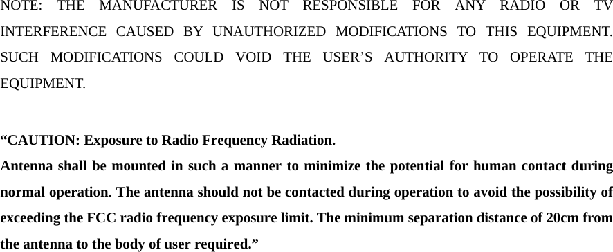   NOTE: THE MANUFACTURER IS NOT RESPONSIBLE FOR ANY RADIO OR TV INTERFERENCE CAUSED BY UNAUTHORIZED MODIFICATIONS TO THIS EQUIPMENT. SUCH MODIFICATIONS COULD VOID THE USER&rsquo;S AUTHORITY TO OPERATE THE EQUIPMENT.  &ldquo;CAUTION: Exposure to Radio Frequency Radiation. Antenna shall be mounted in such a manner to minimize the potential for human contact during normal operation. The antenna should not be contacted during operation to avoid the possibility of exceeding the FCC radio frequency exposure limit. The minimum separation distance of 20cm from the antenna to the body of user required.&rdquo;    