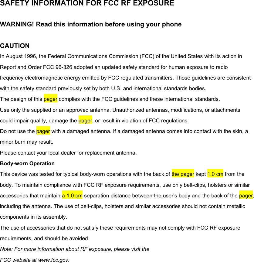 SAFETY INFORMATION FOR FCC RF EXPOSURE  WARNING! Read this information before using your phone  CAUTION In August 1996, the Federal Communications Commission (FCC) of the United States with its action in Report and Order FCC 96-326 adopted an updated safety standard for human exposure to radio frequency electromagnetic energy emitted by FCC regulated transmitters. Those guidelines are consistent with the safety standard previously set by both U.S. and international standards bodies. The design of this pager complies with the FCC guidelines and these international standards. Use only the supplied or an approved antenna. Unauthorized antennas, modifications, or attachments could impair quality, damage the pager, or result in violation of FCC regulations. Do not use the pager with a damaged antenna. If a damaged antenna comes into contact with the skin, a minor burn may result. Please contact your local dealer for replacement antenna. Body-worn Operation This device was tested for typical body-worn operations with the back of the pager kept 1.0 cm from the body. To maintain compliance with FCC RF exposure requirements, use only belt-clips, holsters or similar accessories that maintain a 1.0 cm separation distance between the user's body and the back of the pager, including the antenna. The use of belt-clips, holsters and similar accessories should not contain metallic components in its assembly. The use of accessories that do not satisfy these requirements may not comply with FCC RF exposure requirements, and should be avoided. Note: For more information about RF exposure, please visit the FCC website at www.fcc.gov.  