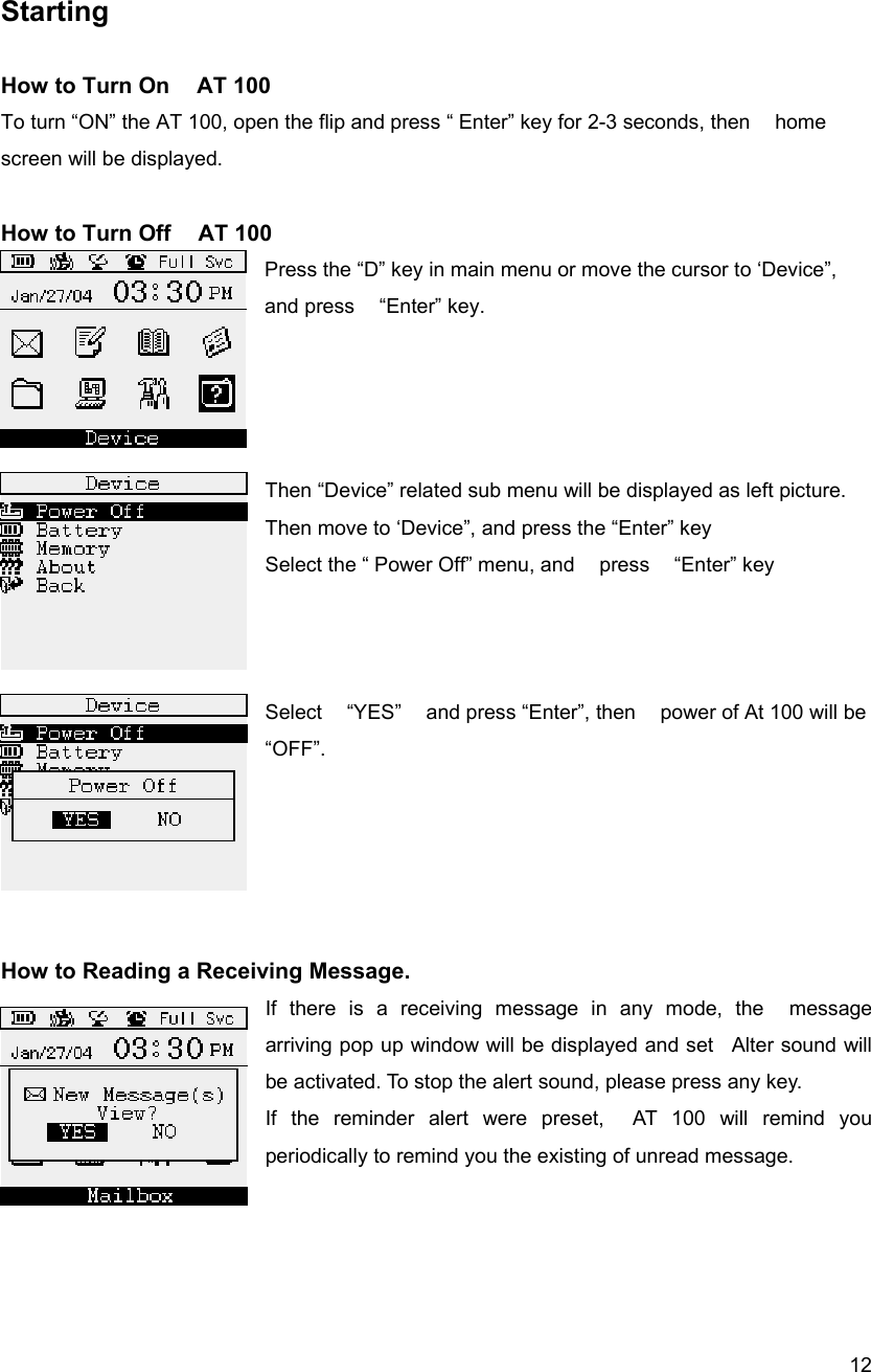  12 Starting   How to Turn On    AT 100 To turn &ldquo;ON&rdquo; the AT 100, open the flip and press &ldquo; Enter&rdquo; key for 2-3 seconds, then    home screen will be displayed.    How to Turn Off    AT 100 Press the &ldquo;D&rdquo; key in main menu or move the cursor to &lsquo;Device&rdquo;, and press    &ldquo;Enter&rdquo; key.       Then &ldquo;Device&rdquo; related sub menu will be displayed as left picture. Then move to &lsquo;Device&rdquo;, and press the &ldquo;Enter&rdquo; key Select the &ldquo; Power Off&rdquo; menu, and    press    &ldquo;Enter&rdquo; key    Select    &ldquo;YES&rdquo;    and press &ldquo;Enter&rdquo;, then    power of At 100 will be &ldquo;OFF&rdquo;.      How to Reading a Receiving Message. If there is a receiving message in any mode, the  message arriving pop up window will be displayed and set  Alter sound will be activated. To stop the alert sound, please press any key.   If the reminder alert were preset,  AT 100 will remind you periodically to remind you the existing of unread message.    