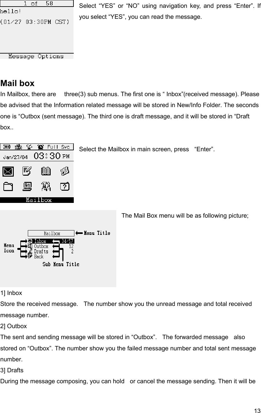 13 Select &ldquo;YES&rdquo; or &ldquo;NO&rdquo; using navigation key, and press &ldquo;Enter&rdquo;. If you select &ldquo;YES&rdquo;, you can read the message.      Mail box In Mailbox, there are      three(3) sub menus. The first one is &ldquo; Inbox&rdquo;(received message). Please be advised that the Information related message will be stored in New/Info Folder. The seconds one is &ldquo;Outbox (sent message). The third one is draft message, and it will be stored in &ldquo;Draft box..   Select the Mailbox in main screen, press    &ldquo;Enter&rdquo;.      The Mail Box menu will be as following picture;        1] Inbox Store the received message.    The number show you the unread message and total received message number.   2] Outbox The sent and sending message will be stored in &ldquo;Outbox&rdquo;.    The forwarded message    also stored on &ldquo;Outbox&rdquo;. The number show you the failed message number and total sent message number.  3] Drafts During the message composing, you can hold    or cancel the message sending. Then it will be 