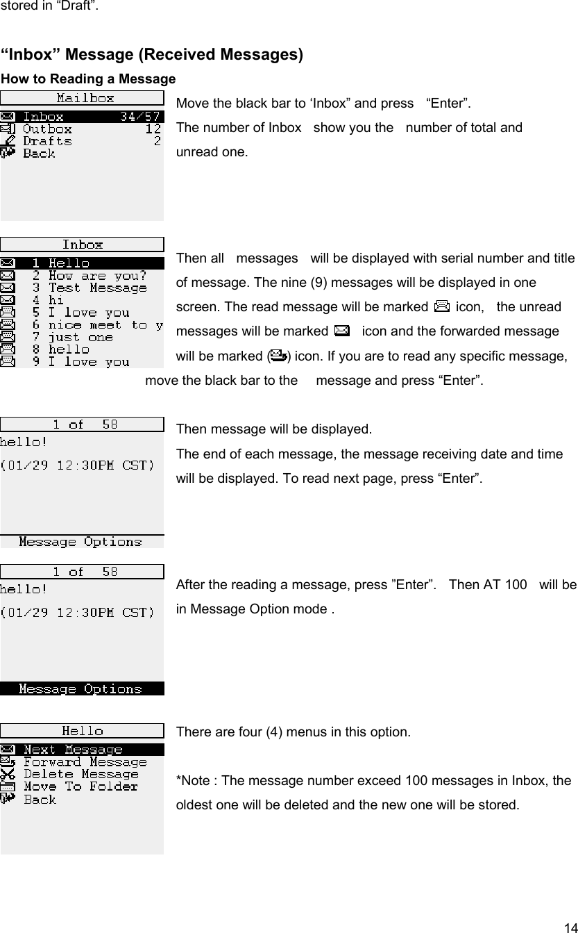  14stored in &ldquo;Draft&rdquo;.    &ldquo;Inbox&rdquo; Message (Received Messages) How to Reading a Message   Move the black bar to &lsquo;Inbox&rdquo; and press    &ldquo;Enter&rdquo;.   The number of Inbox    show you the    number of total and       unread one.      Then all    messages    will be displayed with serial number and title of message. The nine (9) messages will be displayed in one screen. The read message will be marked   icon,  the unread messages will be marked      icon and the forwarded message will be marked ( ) icon. If you are to read any specific message,           move the black bar to the   message and press &ldquo;Enter&rdquo;.   Then message will be displayed.   The end of each message, the message receiving date and time will be displayed. To read next page, press &ldquo;Enter&rdquo;.      After the reading a message, press &rdquo;Enter&rdquo;.    Then AT 100    will be in Message Option mode .       There are four (4) menus in this option.                      *Note : The message number exceed 100 messages in Inbox, the oldest one will be deleted and the new one will be stored.    