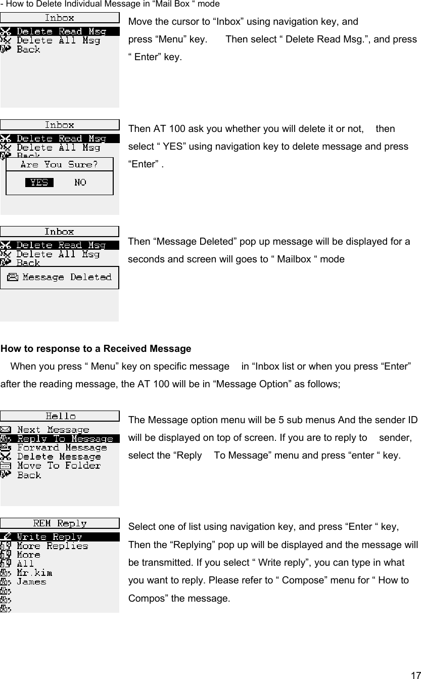  17- How to Delete Individual Message in &ldquo;Mail Box &ldquo; mode Move the cursor to &ldquo;Inbox&rdquo; using navigation key, and   press &ldquo;Menu&rdquo; key.      Then select &ldquo; Delete Read Msg.&rdquo;, and press   &ldquo; Enter&rdquo; key.      Then AT 100 ask you whether you will delete it or not,    then select &ldquo; YES&rdquo; using navigation key to delete message and press &ldquo;Enter&rdquo; .      Then &ldquo;Message Deleted&rdquo; pop up message will be displayed for a seconds and screen will goes to &ldquo; Mailbox &ldquo; mode     How to response to a Received Message When you press &ldquo; Menu&rdquo; key on specific message    in &ldquo;Inbox list or when you press &ldquo;Enter&rdquo;   after the reading message, the AT 100 will be in &ldquo;Message Option&rdquo; as follows;  The Message option menu will be 5 sub menus And the sender ID will be displayed on top of screen. If you are to reply to    sender, select the &ldquo;Reply    To Message&rdquo; menu and press &ldquo;enter &ldquo; key.                   Select one of list using navigation key, and press &ldquo;Enter &ldquo; key, Then the &ldquo;Replying&rdquo; pop up will be displayed and the message will be transmitted. If you select &ldquo; Write reply&rdquo;, you can type in what you want to reply. Please refer to &ldquo; Compose&rdquo; menu for &ldquo; How to Compos&rdquo; the message.   