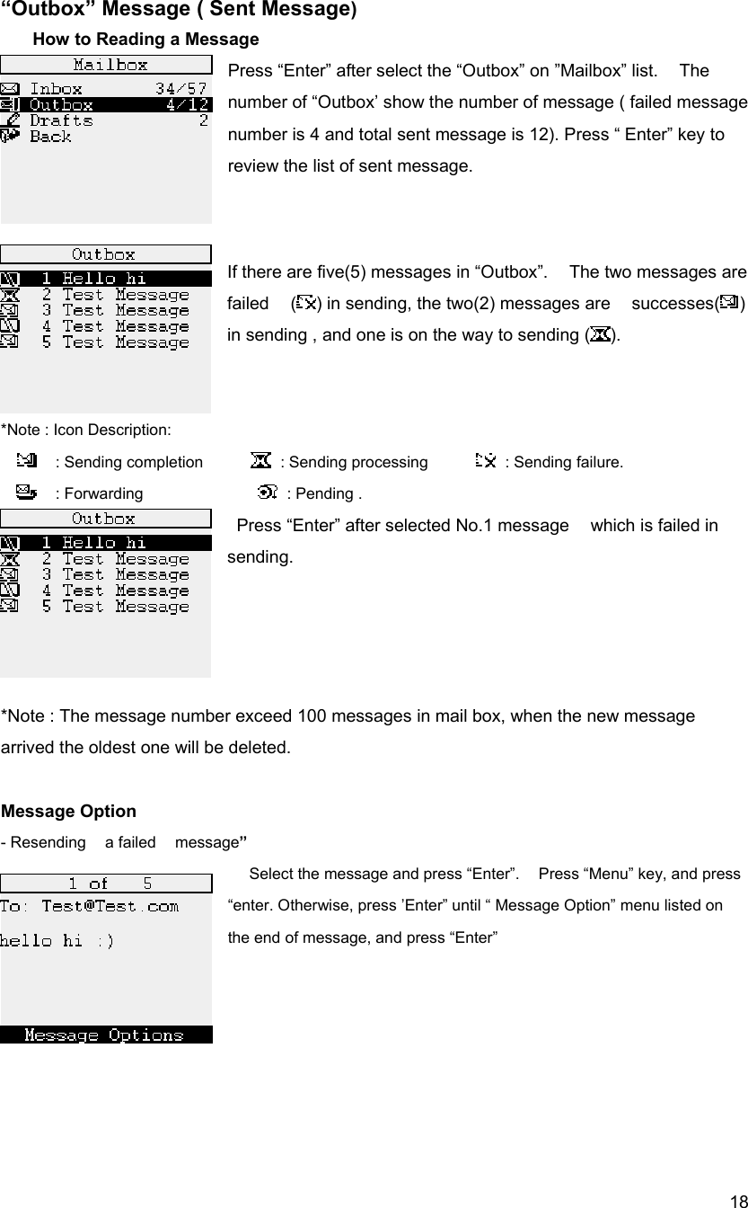  18&ldquo;Outbox&rdquo; Message ( Sent Message)       How to Reading a Message Press &ldquo;Enter&rdquo; after select the &ldquo;Outbox&rdquo; on &rdquo;Mailbox&rdquo; list.    The number of &ldquo;Outbox&rsquo; show the number of message ( failed message number is 4 and total sent message is 12). Press &ldquo; Enter&rdquo; key to review the list of sent message.   If there are five(5) messages in &ldquo;Outbox&rdquo;.    The two messages are failed  ( ) in sending, the two(2) messages are    successes( )  in sending , and one is on the way to sending ( ).     *Note : Icon Description:   : Sending completion       : Sending processing       : Sending failure.    : Forwarding               : Pending .    Press &ldquo;Enter&rdquo; after selected No.1 message    which is failed in sending.     *Note : The message number exceed 100 messages in mail box, when the new message arrived the oldest one will be deleted.  Message Option - Resending  a failed  message&rdquo;   Select the message and press &ldquo;Enter&rdquo;.    Press &ldquo;Menu&rdquo; key, and press &ldquo;enter. Otherwise, press &rsquo;Enter&rdquo; until &ldquo; Message Option&rdquo; menu listed on the end of message, and press &ldquo;Enter&rdquo;       