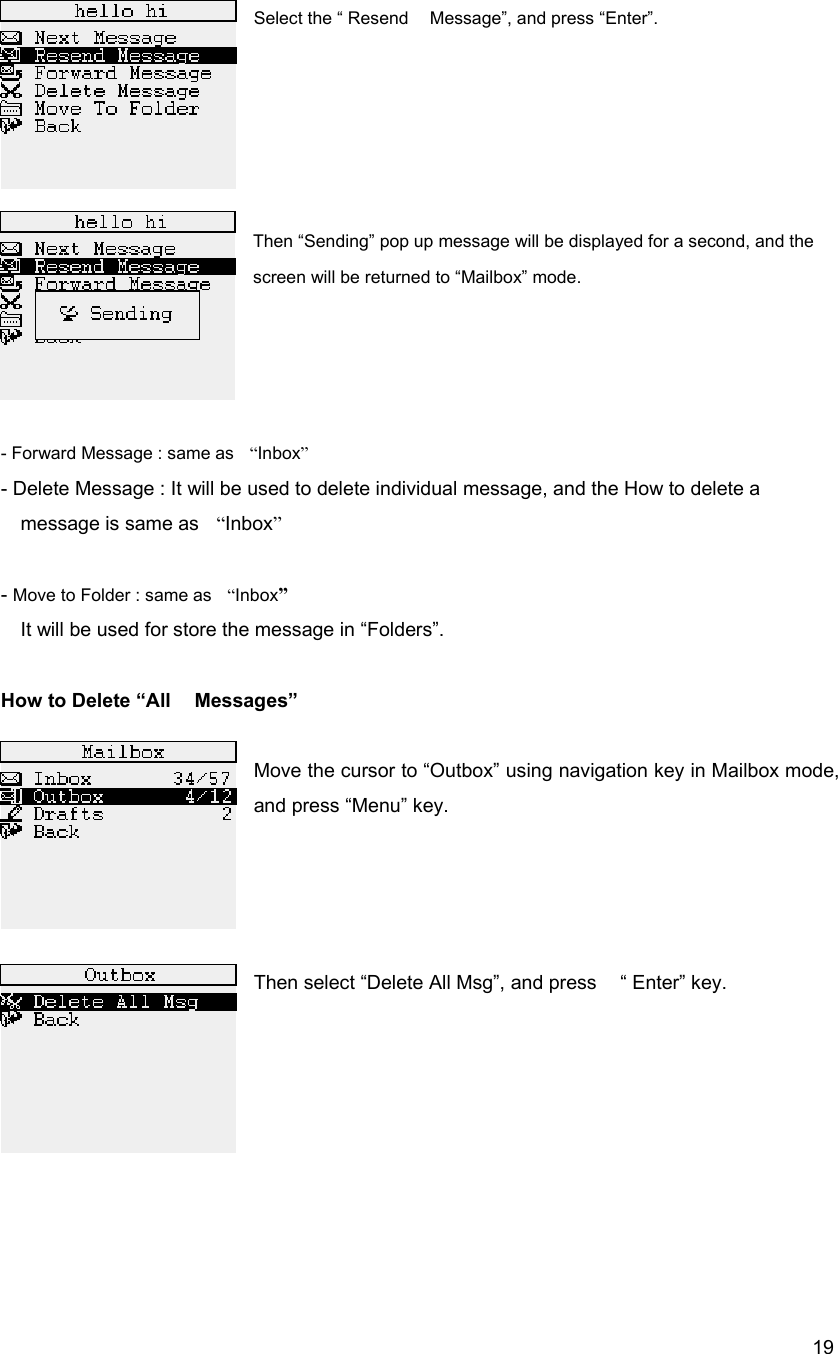  19Select the &ldquo; Resend    Message&rdquo;, and press &ldquo;Enter&rdquo;.      Then &ldquo;Sending&rdquo; pop up message will be displayed for a second, and the screen will be returned to &ldquo;Mailbox&rdquo; mode.     - Forward Message : same as    &ldquo;Inbox&rdquo;     - Delete Message : It will be used to delete individual message, and the How to delete a message is same as    &ldquo;Inbox&rdquo;  - Move to Folder : same as    &ldquo;Inbox&rdquo; It will be used for store the message in &ldquo;Folders&rdquo;.                                  How to Delete &ldquo;All    Messages&rdquo;    Move the cursor to &ldquo;Outbox&rdquo; using navigation key in Mailbox mode, and press &ldquo;Menu&rdquo; key.         Then select &ldquo;Delete All Msg&rdquo;, and press    &ldquo; Enter&rdquo; key.           