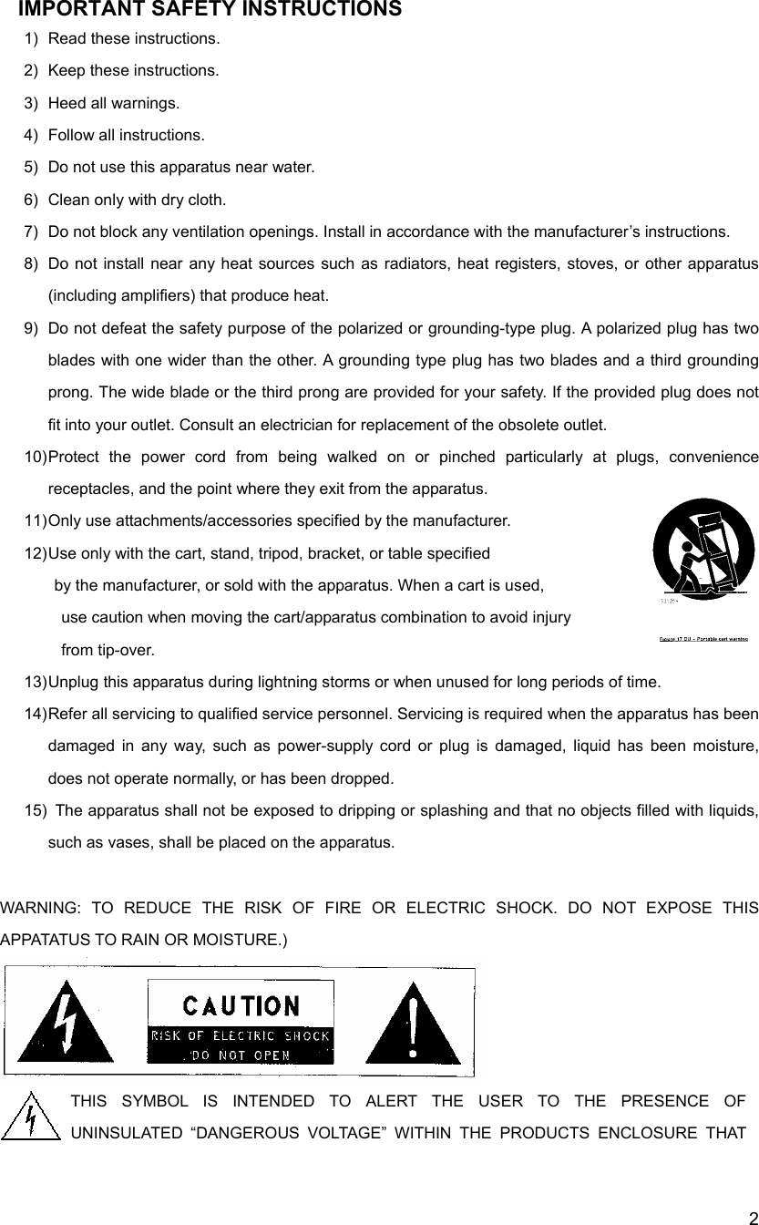 2IMPORTANT SAFETY INSTRUCTIONS                  1) Read these instructions. 2) Keep these instructions. 3)  Heed all warnings. 4) Follow all instructions. 5)  Do not use this apparatus near water. 6)  Clean only with dry cloth. 7)  Do not block any ventilation openings. Install in accordance with the manufacturer&rsquo;s instructions. 8)  Do not install near any heat sources such as radiators, heat registers, stoves, or other apparatus (including amplifiers) that produce heat. 9)  Do not defeat the safety purpose of the polarized or grounding-type plug. A polarized plug has two blades with one wider than the other. A grounding type plug has two blades and a third grounding prong. The wide blade or the third prong are provided for your safety. If the provided plug does not fit into your outlet. Consult an electrician for replacement of the obsolete outlet. 10) Protect the power cord from being walked on or pinched particularly at plugs, convenience receptacles, and the point where they exit from the apparatus. 11) Only  use  attachments/accessories specified by the manufacturer. 12) Use only with the cart, stand, tripod, bracket, or table specified   by the manufacturer, or sold with the apparatus. When a cart is used,   use caution when moving the cart/apparatus combination to avoid injury  from tip-over. 13) Unplug this apparatus during lightning storms or when unused for long periods of time. 14) Refer all servicing to qualified service personnel. Servicing is required when the apparatus has been damaged in any way, such as power-supply cord or plug is damaged, liquid has been moisture, does not operate normally, or has been dropped. 15)  The apparatus shall not be exposed to dripping or splashing and that no objects filled with liquids, such as vases, shall be placed on the apparatus.  WARNING: TO REDUCE THE RISK OF FIRE OR ELECTRIC SHOCK. DO NOT EXPOSE THIS APPATATUS TO RAIN OR MOISTURE.)     THIS SYMBOL IS INTENDED TO ALERT THE USER TO THE PRESENCE OF UNINSULATED &ldquo;DANGEROUS VOLTAGE&rdquo; WITHIN THE PRODUCTS ENCLOSURE THAT 