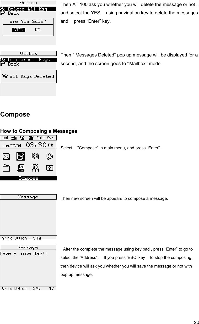  20Then AT 100 ask you whether you will delete the message or not , and select the YES    using navigation key to delete the messages and  press &ldquo;Enter&rdquo; key.    Then &ldquo; Messages Deleted&rdquo; pop up message will be displayed for a second, and the screen goes to &ldquo;Mailbox&rdquo; mode.       Compose   How to Composing a Messages    Select    "Compose" in main menu, and press &ldquo;Enter&rdquo;.      Then new screen will be appears to compose a message.         After the complete the message using key pad , press &ldquo;Enter&rdquo; to go to select the &lsquo;Address&rdquo;.    If you press &lsquo;ESC&rsquo; key    to stop the composing, then device will ask you whether you will save the message or not with pop up message.    