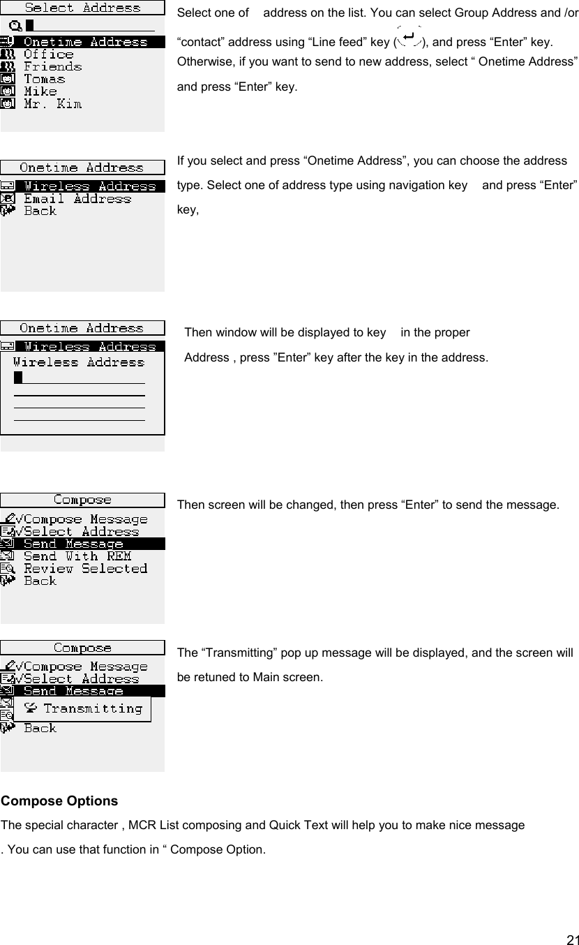  21Select one of    address on the list. You can select Group Address and /or &ldquo;contact&rdquo; address using &ldquo;Line feed&rdquo; key ( ), and press &ldquo;Enter&rdquo; key.   Otherwise, if you want to send to new address, select &ldquo; Onetime Address&rdquo; and press &ldquo;Enter&rdquo; key.   If you select and press &ldquo;Onetime Address&rdquo;, you can choose the address type. Select one of address type using navigation key    and press &ldquo;Enter&rdquo; key,      Then window will be displayed to key  in the proper     Address , press &rdquo;Enter&rdquo; key after the key in the address.      Then screen will be changed, then press &ldquo;Enter&rdquo; to send the message.       The &ldquo;Transmitting&rdquo; pop up message will be displayed, and the screen will be retuned to Main screen.                                                                                                                                  Compose Options The special character , MCR List composing and Quick Text will help you to make nice message . You can use that function in &ldquo; Compose Option.  