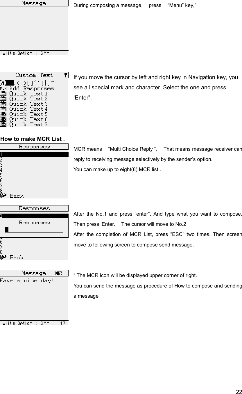  22During composing a message,  press  &ldquo;Menu&rdquo; key,&rdquo;       If you move the cursor by left and right key in Navigation key, you see all special mark and character. Select the one and press &lsquo;Enter&rdquo;.     How to make MCR List . MCR means    &ldquo;Multi Choice Reply &ldquo;.    That means message receiver can reply to receiving message selectively by the sender&rsquo;s option.     You can make up to eight(8) MCR list..     After the No.1 and press &ldquo;enter&rdquo;. And type what you want to compose. Then press &lsquo;Enter.    The cursor will move to No.2   After the completion of MCR List, press &ldquo;ESC&rdquo; two times. Then screen move to following screen to compose send message.   &ldquo; The MCR icon will be displayed upper corner of right.   You can send the message as procedure of How to compose and sending a message        