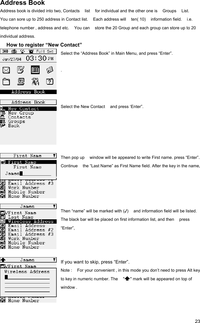  23Address Book Address book is divided into two, Contacts  list  for individual and the other one is  Groups  List.  You can sore up to 250 address in Contact list.    Each address will    ten( 10)    information field.    i.e.   telephone number , address and etc.    You can    store the 20 Group and each group can store up to 20 individual address.       How to register &ldquo;New Contact&rdquo; Select the &ldquo;Address Book&rdquo; in Main Menu, and press &ldquo;Enter&rdquo;.  .    Select the New Contact    and press &lsquo;Enter&rdquo;.      Then pop up    window will be appeared to write First name. press &ldquo;Enter&rdquo;. Continue    the &ldquo;Last Name&rdquo; as First Name field. After the key in the name,     Then &ldquo;name&rdquo; will be marked with ( )    and information field will be listed.   The black bar will be placed on first information list, and then    press &ldquo;Enter&rdquo;,     If you want to skip, press &ldquo;Enter&rdquo;. Note :    For your convenient , in this mode you don&rsquo;t need to press Alt key to key in numeric number. The    " " mark will be appeared on top of   window .      