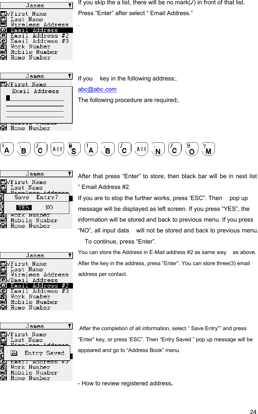  24If you skip the a list, there will be no mark( ) in front of that list. Press &ldquo;Enter&rdquo; after select &ldquo; Email Address.&rdquo;    .     If you    key in the following address;.   abc@abc.com The following procedure are required;.                  After that press &ldquo;Enter&rdquo; to store, then black bar will be in next list &ldquo; Email Address #2. If you are to stop the further works, press &lsquo;ESC&rdquo;. Then    pop up message will be displayed as left screen. If you press &ldquo;YES&rdquo;, the   information will be stored and back to previous menu. If you press &ldquo;NO&rdquo;, all input data    will not be stored and back to previous menu. To continue, press &ldquo;Enter&rdquo;. You can store the Address in E-Mail address #2 as same way    as above. After the key in the address, press &ldquo;Enter&rdquo;. You can store three(3) email address per contact.      .After the completion of all information, select &ldquo; Save Entry&rdquo;&rdquo; and press &ldquo;Enter&rdquo; key, or press &lsquo;ESC&rdquo;. Then &ldquo;Entry Saved &rdquo; pop up message will be appeared and go to &ldquo;Address Book&rdquo; menu.   - How to review registered address. 