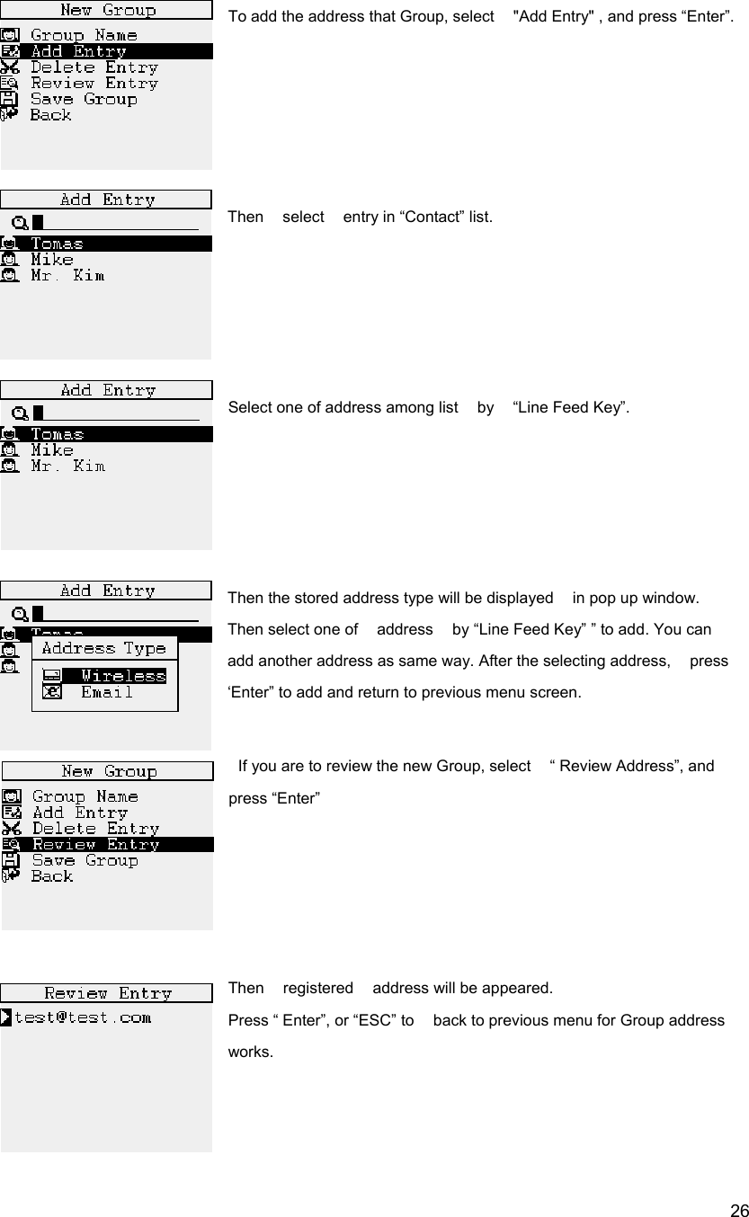  26To add the address that Group, select    "Add Entry" , and press &ldquo;Enter&rdquo;.      Then    select    entry in &ldquo;Contact&rdquo; list.        Select one of address among list  by  &ldquo;Line Feed Key&rdquo;.       Then the stored address type will be displayed    in pop up window.     Then select one of    address    by &ldquo;Line Feed Key&rdquo; &rdquo; to add. You can   add another address as same way. After the selecting address,    press &lsquo;Enter&rdquo; to add and return to previous menu screen.      If you are to review the new Group, select    &ldquo; Review Address&rdquo;, and press &ldquo;Enter&rdquo;      Then  registered  address will be appeared.  Press &ldquo; Enter&rdquo;, or &ldquo;ESC&rdquo; to    back to previous menu for Group address works.    