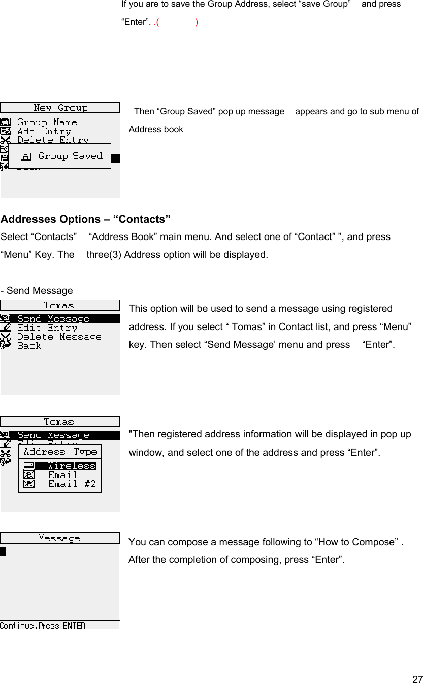  27If you are to save the Group Address, select &ldquo;save Group&rdquo;    and press &ldquo;Enter&rdquo;. .()                   Then &ldquo;Group Saved&rdquo; pop up message    appears and go to sub menu of Address book     Addresses Options &ndash; &ldquo;Contacts&rdquo; Select &ldquo;Contacts&rdquo;    &ldquo;Address Book&rdquo; main menu. And select one of &ldquo;Contact&rdquo; &rdquo;, and press &ldquo;Menu&rdquo; Key. The    three(3) Address option will be displayed.  - Send Message   This option will be used to send a message using registered   address. If you select &ldquo; Tomas&rdquo; in Contact list, and press &ldquo;Menu&rdquo; key. Then select &ldquo;Send Message&rsquo; menu and press    &ldquo;Enter&rdquo;.       "Then registered address information will be displayed in pop up window, and select one of the address and press &ldquo;Enter&rdquo;.     You can compose a message following to &ldquo;How to Compose&rdquo; . After the completion of composing, press &ldquo;Enter&rdquo;.      
