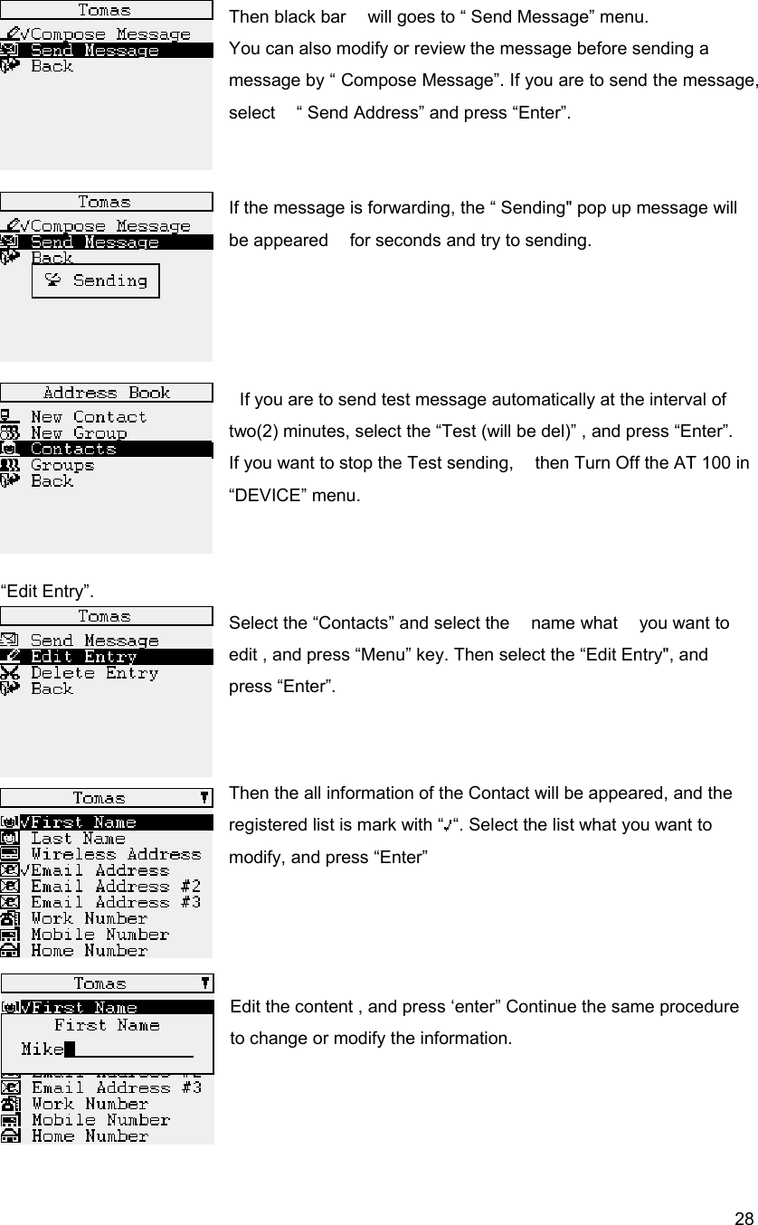  28Then black bar    will goes to &ldquo; Send Message&rdquo; menu.   You can also modify or review the message before sending a message by &ldquo; Compose Message&rdquo;. If you are to send the message, select    &ldquo; Send Address&rdquo; and press &ldquo;Enter&rdquo;.   If the message is forwarding, the &ldquo; Sending" pop up message will be appeared    for seconds and try to sending.         If you are to send test message automatically at the interval of two(2) minutes, select the &ldquo;Test (will be del)&rdquo; , and press &ldquo;Enter&rdquo;. If you want to stop the Test sending,    then Turn Off the AT 100 in &ldquo;DEVICE&rdquo; menu.     &ldquo;Edit Entry&rdquo;. Select the &ldquo;Contacts&rdquo; and select the    name what    you want to edit , and press &ldquo;Menu&rdquo; key. Then select the &ldquo;Edit Entry", and press &ldquo;Enter&rdquo;.   Then the all information of the Contact will be appeared, and the registered list is mark with &ldquo; &ldquo;. Select the list what you want to modify, and press &ldquo;Enter&rdquo;    Edit the content , and press &lsquo;enter&rdquo; Continue the same procedure to change or modify the information.    