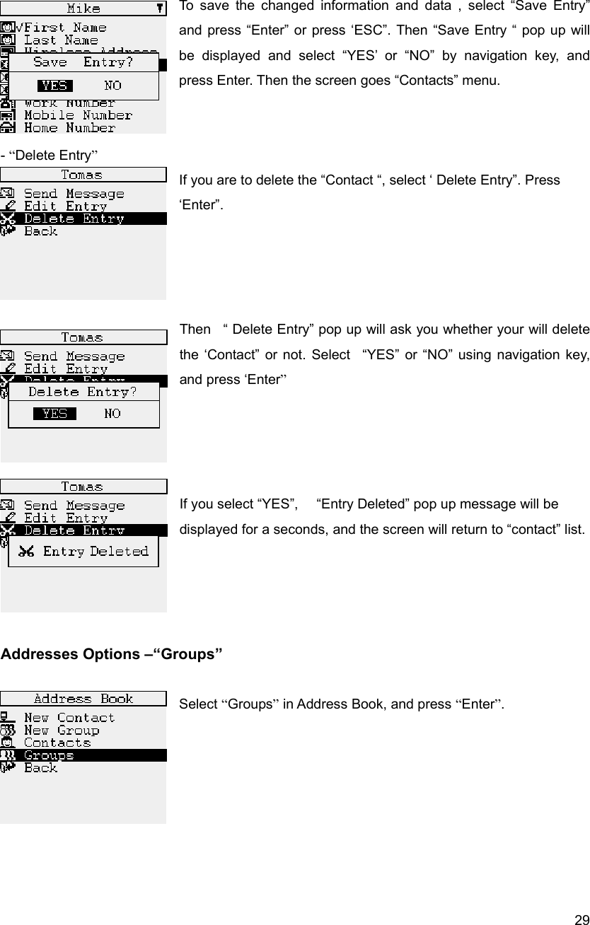  29 To save the changed information and data , select &ldquo;Save Entry&rdquo; and press &ldquo;Enter&rdquo; or press &lsquo;ESC&rdquo;. Then &ldquo;Save Entry &ldquo; pop up will be displayed and select &ldquo;YES&rsquo; or &ldquo;NO&rdquo; by navigation key, and press Enter. Then the screen goes &ldquo;Contacts&rdquo; menu.       - &ldquo;Delete Entry&rdquo; If you are to delete the &ldquo;Contact &ldquo;, select &lsquo; Delete Entry&rdquo;. Press &lsquo;Enter&rdquo;.      Then   &ldquo; Delete Entry&rdquo; pop up will ask you whether your will delete the &lsquo;Contact&rdquo; or not. Select  &ldquo;YES&rdquo; or &ldquo;NO&rdquo; using navigation key, and press &lsquo;Enter&rdquo;     If you select &ldquo;YES&rdquo;,      &ldquo;Entry Deleted&rdquo; pop up message will be displayed for a seconds, and the screen will return to &ldquo;contact&rdquo; list.                            Addresses Options &ndash;&ldquo;Groups&rdquo;   Select &ldquo;Groups&rdquo; in Address Book, and press &ldquo;Enter&rdquo;.                           