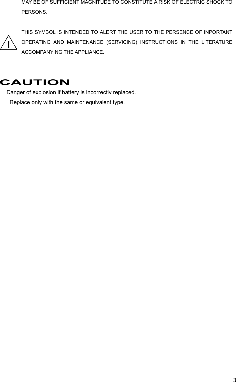  3MAY BE OF SUFFICIENT MAGNITUDE TO CONSTITUTE A RISK OF ELECTRIC SHOCK TO PERSONS.    THIS SYMBOL IS INTENDED TO ALERT THE USER TO THE PERSENCE OF INPORTANT OPERATING AND MAINTENANCE (SERVICING) INSTRUCTIONS IN THE LITERATURE ACCOMPANYING THE APPLIANCE.   CAUTION      Danger of explosion if battery is incorrectly replaced.        Replace only with the same or equivalent type.                          