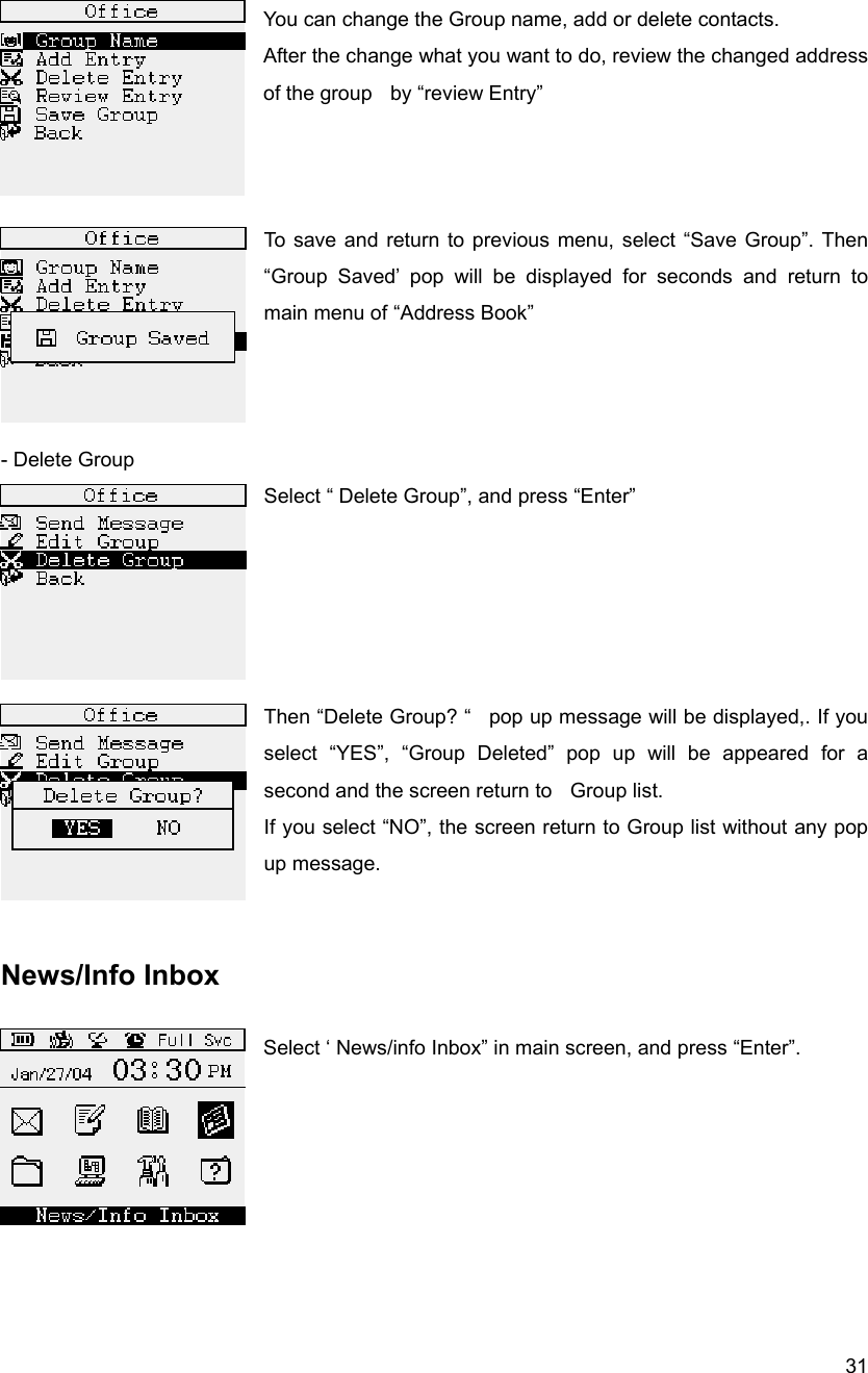  31 You can change the Group name, add or delete contacts. After the change what you want to do, review the changed address of the group    by &ldquo;review Entry&rdquo;      To save and return to previous menu, select &ldquo;Save Group&rdquo;. Then &ldquo;Group Saved&rsquo; pop will be displayed for seconds and return to main menu of &ldquo;Address Book&rdquo;      - Delete Group Select &ldquo; Delete Group&rdquo;, and press &ldquo;Enter&rdquo;       Then &ldquo;Delete Group? &ldquo;   pop up message will be displayed,. If you select &ldquo;YES&rdquo;, &ldquo;Group Deleted&rdquo; pop up will be appeared for a second and the screen return to    Group list. If you select &ldquo;NO&rdquo;, the screen return to Group list without any pop up message.    News/Info Inbox  Select &lsquo; News/info Inbox&rdquo; in main screen, and press &ldquo;Enter&rdquo;.       