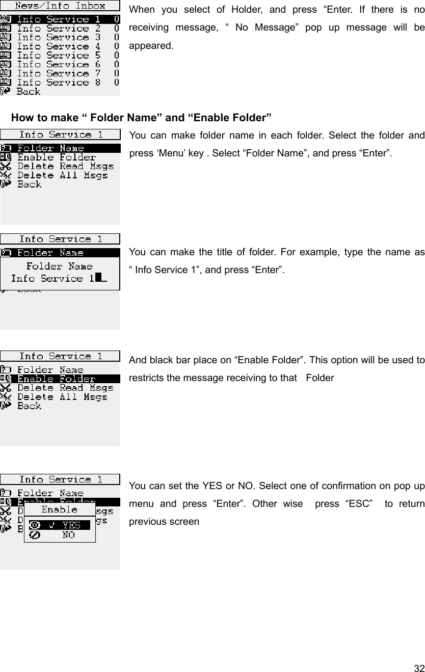  32 When you select of Holder, and press &ldquo;Enter. If there is no receiving message, &ldquo; No Message&rdquo; pop up message will be appeared.     How to make &ldquo; Folder Name&rdquo; and &ldquo;Enable Folder&rdquo; You can make folder name in each folder. Select the folder and press &lsquo;Menu&rsquo; key . Select &ldquo;Folder Name&rdquo;, and press &ldquo;Enter&rdquo;.     You can make the title of folder. For example, type the name as &ldquo; Info Service 1&rdquo;, and press &ldquo;Enter&rdquo;.      And black bar place on &ldquo;Enable Folder&rdquo;. This option will be used to restricts the message receiving to that    Folder       You can set the YES or NO. Select one of confirmation on pop up menu and press &ldquo;Enter&rdquo;. Other wise  press &ldquo;ESC&rdquo;  to return previous screen       