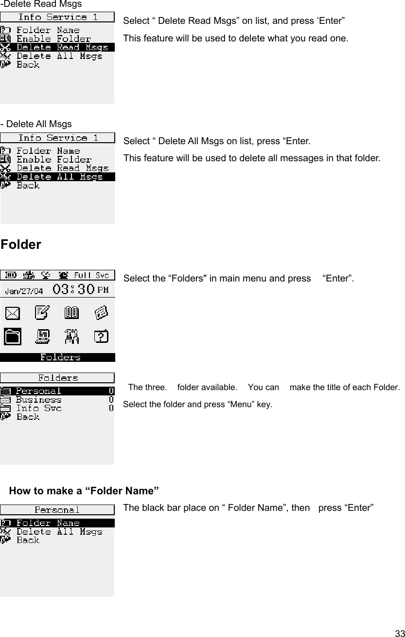  33 -Delete Read Msgs Select &ldquo; Delete Read Msgs&rdquo; on list, and press &lsquo;Enter&rdquo;  This feature will be used to delete what you read one.       - Delete All Msgs Select &ldquo; Delete All Msgs on list, press &ldquo;Enter.   This feature will be used to delete all messages in that folder.            Folder  Select the &ldquo;Folders" in main menu and press    &ldquo;Enter&rdquo;.          The three.    folder available.    You can    make the title of each Folder. Select the folder and press &ldquo;Menu&rdquo; key.         How to make a &ldquo;Folder Name&rdquo; The black bar place on &ldquo; Folder Name&rdquo;, then    press &ldquo;Enter&rdquo;          