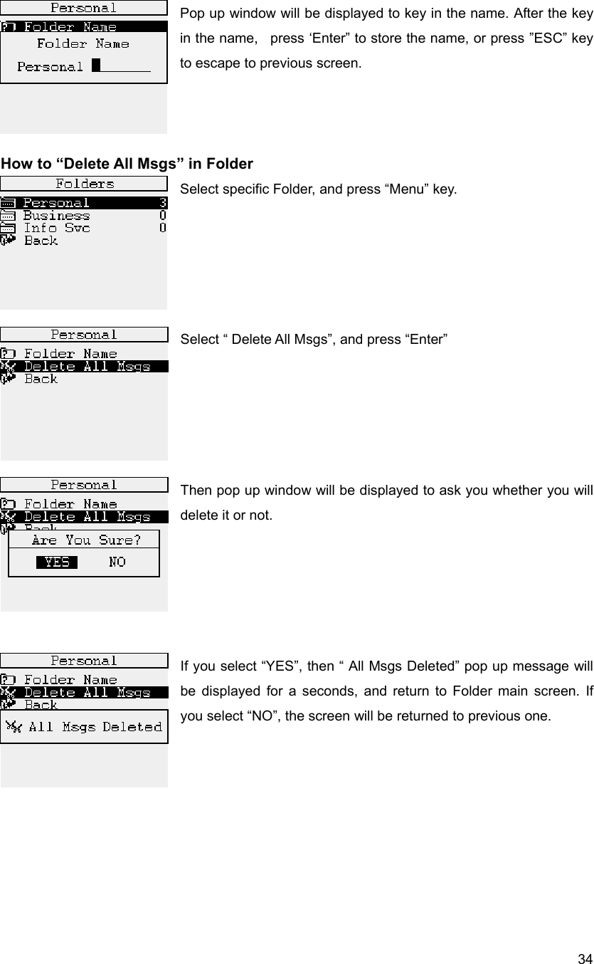  34Pop up window will be displayed to key in the name. After the key in the name,   press &lsquo;Enter&rdquo; to store the name, or press &rdquo;ESC&rdquo; key to escape to previous screen.    How to &ldquo;Delete All Msgs&rdquo; in Folder Select specific Folder, and press &ldquo;Menu&rdquo; key.                                    Select &ldquo; Delete All Msgs&rdquo;, and press &ldquo;Enter&rdquo;       Then pop up window will be displayed to ask you whether you will delete it or not.        If you select &ldquo;YES&rdquo;, then &ldquo; All Msgs Deleted&rdquo; pop up message will be displayed for a seconds, and return to Folder main screen. If you select &ldquo;NO&rdquo;, the screen will be returned to previous one.         