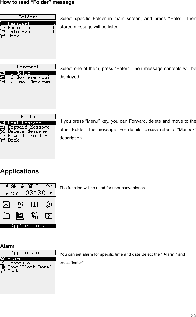  35How to read &ldquo;Folder&rdquo; message  Select specific Folder in main screen, and press &ldquo;Enter&rdquo; Then stored message will be listed.     Select one of them, press &ldquo;Enter&rdquo;. Then message contents will be displayed.       If you press &ldquo;Menu&rdquo; key, you can Forward, delete and move to the other Folder  the message. For details, please refer to &ldquo;Mailbox&rdquo; description.     Applications  The function will be used for user convenience.         Alarm You can set alarm for specific time and date Select the &ldquo; Alarm &rdquo; and press &ldquo;Enter&rdquo;.     