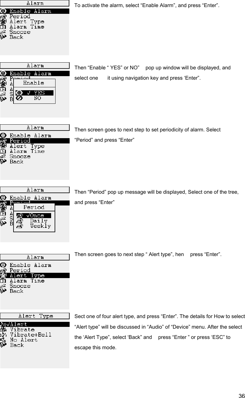  36To activate the alarm, select &ldquo;Enable Alarm&rdquo;, and press &ldquo;Enter&rdquo;.      Then &ldquo;Enable &ldquo; YES&rdquo; or NO&rdquo;    pop up window will be displayed, and select one      it using navigation key and press &lsquo;Enter&rdquo;.       Then screen goes to next step to set periodicity of alarm. Select   &ldquo;Period&rdquo; and press &ldquo;Enter&rdquo;                                                                          Then &ldquo;Period&rdquo; pop up message will be displayed, Select one of the tree, and press &ldquo;Enter&rdquo;     Then screen goes to next step &ldquo; Alert type&rdquo;, hen    press &ldquo;Enter&rdquo;.      Sect one of four alert type, and press &ldquo;Enter&rdquo;. The details for How to select &ldquo;Alert type&rdquo; will be discussed in &ldquo;Audio&rdquo; of &ldquo;Device&rdquo; menu. After the select the &lsquo;Alert Type&rdquo;, select &lsquo;Back&rdquo; and    press &ldquo;Enter &rdquo; or press &lsquo;ESC&rdquo; to escape this mode.   