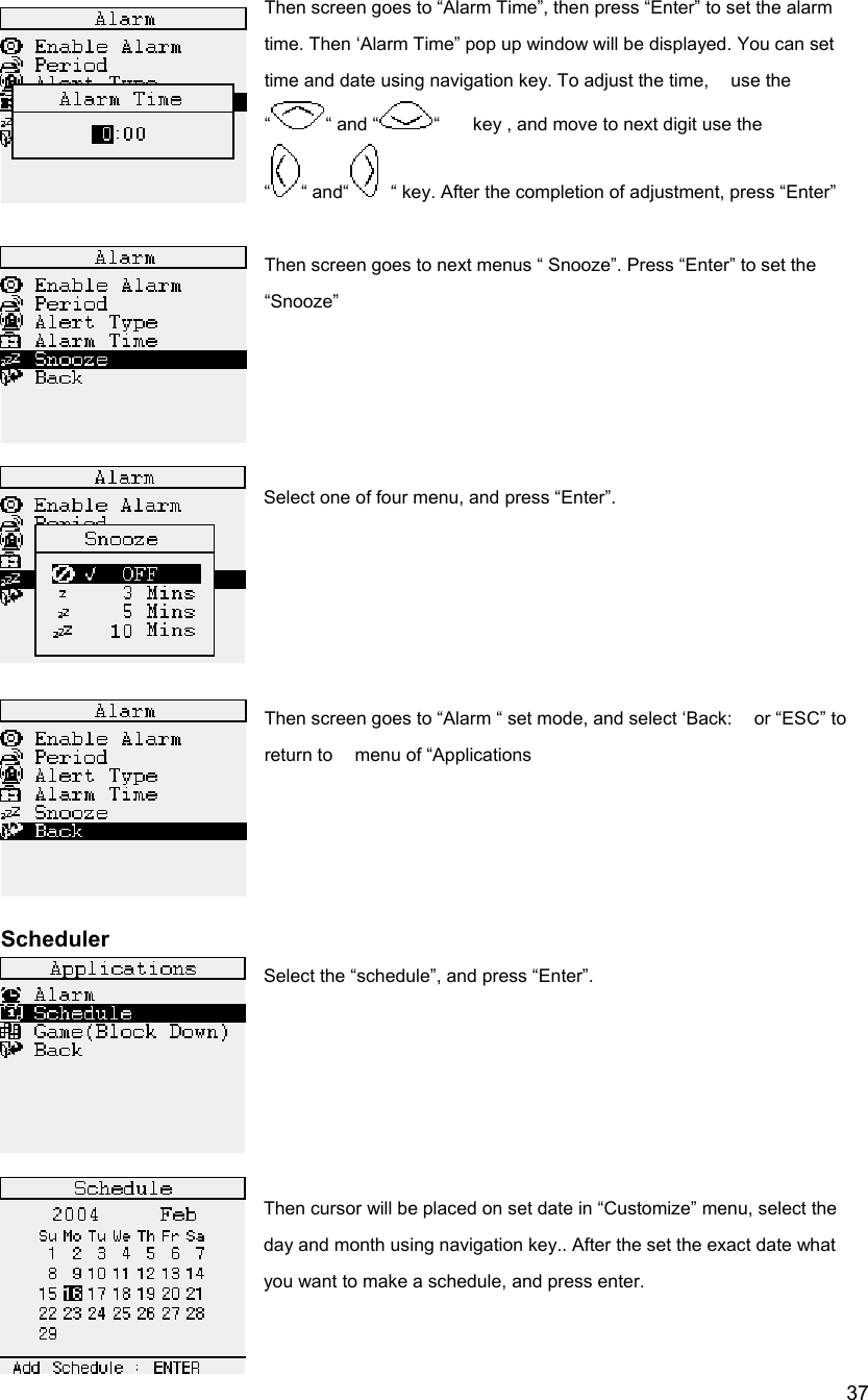 37Then screen goes to &ldquo;Alarm Time&rdquo;, then press &ldquo;Enter&rdquo; to set the alarm time. Then &lsquo;Alarm Time&rdquo; pop up window will be displayed. You can set   time and date using navigation key. To adjust the time,    use the &ldquo;&ldquo; and &ldquo; &ldquo;      key , and move to next digit use the &ldquo;&ldquo; and&ldquo;   &ldquo; key. After the completion of adjustment, press &ldquo;Enter&rdquo;  Then screen goes to next menus &ldquo; Snooze&rdquo;. Press &ldquo;Enter&rdquo; to set the &ldquo;Snooze&rdquo;     Select one of four menu, and press &ldquo;Enter&rdquo;.      Then screen goes to &ldquo;Alarm &ldquo; set mode, and select &lsquo;Back:    or &ldquo;ESC&rdquo; to return to    menu of &ldquo;Applications     Scheduler Select the &ldquo;schedule&rdquo;, and press &ldquo;Enter&rdquo;.      Then cursor will be placed on set date in &ldquo;Customize&rdquo; menu, select the day and month using navigation key.. After the set the exact date what you want to make a schedule, and press enter.   