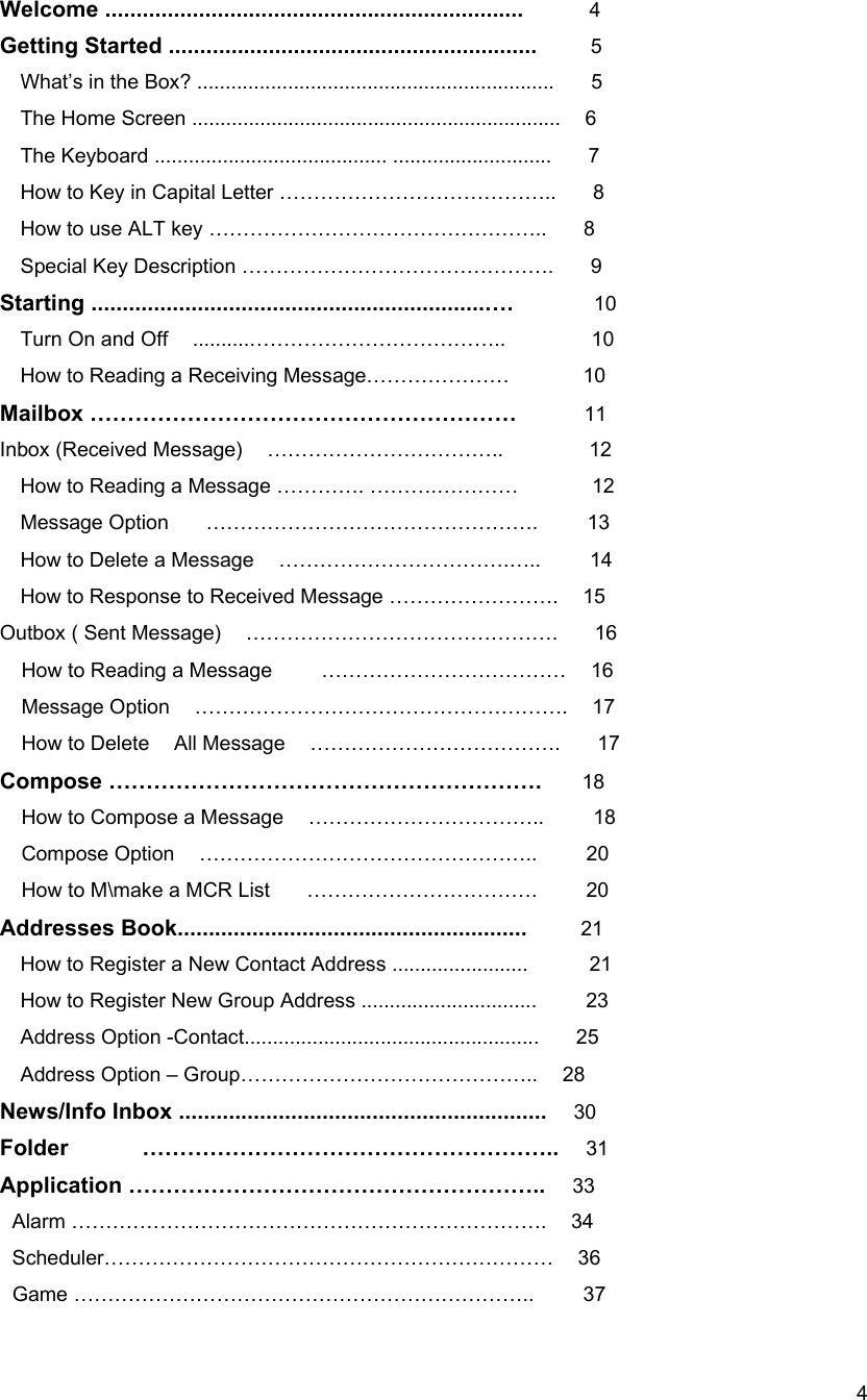  4Welcome ...................................................................     4 Getting Started ...........................................................        5  What&rsquo;s in the Box? ...............................................................      5 The Home Screen .................................................................  6 The Keyboard ......................................... ............................   7 How to Key in Capital Letter &hellip;&hellip;&hellip;&hellip;&hellip;&hellip;&hellip;&hellip;&hellip;&hellip;&hellip;&hellip;&hellip;..      8 How to use ALT key &hellip;&hellip;&hellip;&hellip;&hellip;&hellip;&hellip;&hellip;&hellip;&hellip;&hellip;&hellip;&hellip;&hellip;&hellip;&hellip;..      8 Special Key Description &hellip;&hellip;&hellip;&hellip;&hellip;&hellip;&hellip;&hellip;&hellip;&hellip;&hellip;&hellip;&hellip;&hellip;&hellip;.   9         Starting ...............................................................&hellip;.      10 Turn On and Off  ..........&hellip;&hellip;&hellip;&hellip;&hellip;&hellip;&hellip;&hellip;&hellip;&hellip;&hellip;&hellip;..       10 How to Reading a Receiving Message&hellip;&hellip;&hellip;&hellip;&hellip;&hellip;&hellip;            10 Mailbox &hellip;&hellip;&hellip;&hellip;&hellip;&hellip;&hellip;&hellip;&hellip;&hellip;&hellip;&hellip;&hellip;&hellip;&hellip;&hellip;&hellip;&hellip;&hellip;     11 Inbox (Received Message)  &hellip;&hellip;&hellip;&hellip;&hellip;&hellip;&hellip;&hellip;&hellip;&hellip;&hellip;..       12 How to Reading a Message &hellip;&hellip;&hellip;&hellip;. &hellip;&hellip;&hellip;.&hellip;&hellip;&hellip;&hellip;            12 Message Option   &hellip;&hellip;&hellip;&hellip;&hellip;&hellip;&hellip;&hellip;&hellip;&hellip;&hellip;&hellip;&hellip;&hellip;&hellip;&hellip;.    13 How to Delete a Message  &hellip;&hellip;&hellip;&hellip;&hellip;&hellip;&hellip;&hellip;&hellip;&hellip;&hellip;.&hellip;..    14 How to Response to Received Message &hellip;&hellip;&hellip;&hellip;&hellip;&hellip;&hellip;&hellip;.    15 Outbox ( Sent Message)  &hellip;&hellip;&hellip;&hellip;&hellip;&hellip;&hellip;&hellip;&hellip;&hellip;&hellip;&hellip;&hellip;&hellip;&hellip;.   16 How to Reading a Message        &hellip;&hellip;&hellip;&hellip;&hellip;&hellip;&hellip;&hellip;&hellip;&hellip;&hellip;&hellip;    16 Message Option  &hellip;&hellip;&hellip;&hellip;&hellip;&hellip;&hellip;&hellip;&hellip;&hellip;&hellip;&hellip;&hellip;&hellip;&hellip;&hellip;&hellip;&hellip;.  17 How to Delete  All Message  &hellip;&hellip;&hellip;&hellip;&hellip;&hellip;&hellip;&hellip;&hellip;&hellip;&hellip;&hellip;.   17 Compose &hellip;&hellip;&hellip;&hellip;&hellip;&hellip;&hellip;&hellip;&hellip;&hellip;&hellip;&hellip;&hellip;&hellip;&hellip;&hellip;&hellip;&hellip;&hellip;.      18  How to Compose a Message    &hellip;&hellip;&hellip;&hellip;&hellip;&hellip;&hellip;&hellip;&hellip;&hellip;&hellip;..        18 Compose Option  &hellip;&hellip;&hellip;&hellip;&hellip;&hellip;&hellip;&hellip;&hellip;&hellip;&hellip;&hellip;&hellip;&hellip;&hellip;&hellip;..    20 How to M\make a MCR List      &hellip;&hellip;&hellip;&hellip;&hellip;&hellip;&hellip;&hellip;&hellip;&hellip;&hellip;.        20 Addresses Book........................................................    21 How to Register a New Contact Address ........................          21 How to Register New Group Address ...............................        23 Address Option -Contact....................................................   25 Address Option &ndash; Group&hellip;&hellip;&hellip;&hellip;&hellip;&hellip;&hellip;&hellip;&hellip;&hellip;&hellip;&hellip;&hellip;&hellip;..    28 News/Info Inbox ...........................................................    30 Folder      &hellip;&hellip;&hellip;&hellip;&hellip;&hellip;&hellip;&hellip;&hellip;&hellip;&hellip;&hellip;&hellip;&hellip;&hellip;&hellip;&hellip;&hellip;..  31 Application &hellip;&hellip;&hellip;&hellip;&hellip;&hellip;&hellip;&hellip;&hellip;&hellip;&hellip;&hellip;&hellip;&hellip;&hellip;&hellip;&hellip;&hellip;..    33     Alarm &hellip;&hellip;&hellip;&hellip;&hellip;&hellip;&hellip;&hellip;&hellip;&hellip;&hellip;&hellip;&hellip;&hellip;&hellip;&hellip;&hellip;&hellip;&hellip;&hellip;&hellip;&hellip;&hellip;.  34  Scheduler&hellip;&hellip;&hellip;&hellip;&hellip;&hellip;&hellip;&hellip;&hellip;&hellip;&hellip;&hellip;&hellip;&hellip;&hellip;&hellip;&hellip;&hellip;&hellip;&hellip;&hellip;&hellip;  36  Game &hellip;&hellip;&hellip;&hellip;&hellip;&hellip;&hellip;&hellip;&hellip;&hellip;&hellip;&hellip;&hellip;&hellip;&hellip;&hellip;&hellip;&hellip;&hellip;&hellip;&hellip;&hellip;..    37 