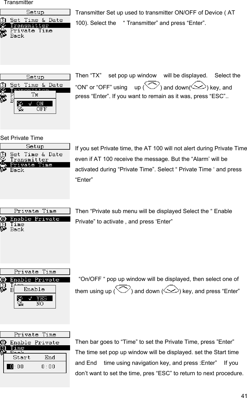  41 Transmitter Transmitter Set up used to transmitter ON/OFF of Device ( AT 100). Select the    &ldquo; Transmitter&rdquo; and press &ldquo;Enter&rdquo;.     Then &ldquo;TX&rdquo;  set pop up window  will be displayed.  Select the &ldquo;ON&rdquo; or &ldquo;OFF&rdquo; using    up ( ) and down( ) key, and press &ldquo;Enter&rdquo;. If you want to remain as it was, press &ldquo;ESC&rdquo;..    Set Private Time If you set Private time, the AT 100 will not alert during Private Time even if AT 100 receive the message. But the &ldquo;Alarm&rsquo; will be activated during &ldquo;Private Time&rdquo;. Select &ldquo; Private Time &lsquo; and press &ldquo;Enter&rdquo;   Then &ldquo;Private sub menu will be displayed Select the &ldquo; Enable Private&rdquo; to activate , and press &lsquo;Enter&rdquo;       &ldquo;On/OFF &ldquo; pop up window will be displayed, then select one of them using up ( ) and down ( ) key, and press &ldquo;Enter&rdquo;       Then bar goes to &ldquo;Time&rdquo; to set the Private Time, press &rdquo;Enter&rdquo; The time set pop up window will be displayed. set the Start time and End    time using navigation key, and press :Enter&rdquo;    If you don&rsquo;t want to set the time, pres &ldquo;ESC&rdquo; to return to next procedure. 
