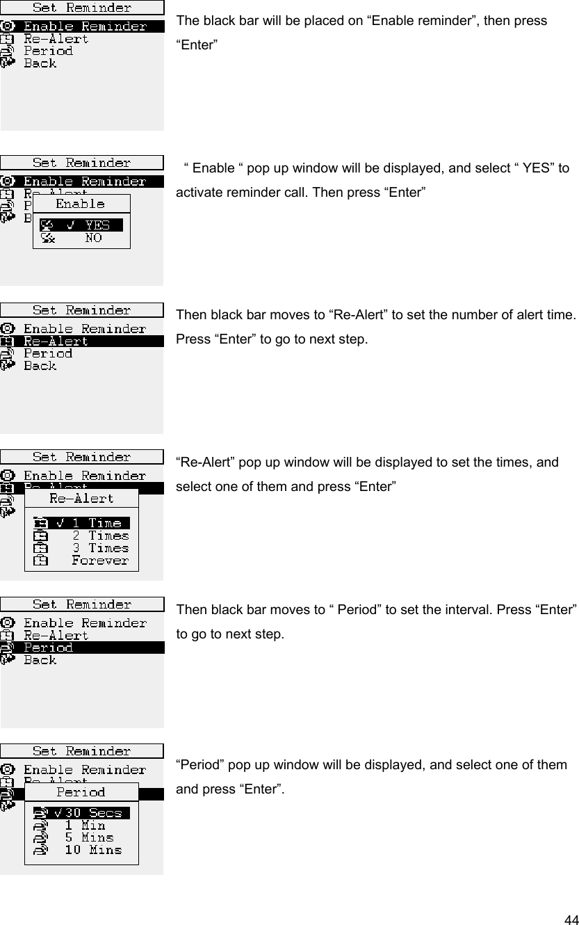  44 The black bar will be placed on &ldquo;Enable reminder&rdquo;, then press &ldquo;Enter&rdquo;       &ldquo; Enable &ldquo; pop up window will be displayed, and select &ldquo; YES&rdquo; to activate reminder call. Then press &ldquo;Enter&rdquo;     Then black bar moves to &ldquo;Re-Alert&rdquo; to set the number of alert time. Press &ldquo;Enter&rdquo; to go to next step.     &ldquo;Re-Alert&rdquo; pop up window will be displayed to set the times, and select one of them and press &ldquo;Enter&rdquo;     Then black bar moves to &ldquo; Period&rdquo; to set the interval. Press &ldquo;Enter&rdquo; to go to next step.     &ldquo;Period&rdquo; pop up window will be displayed, and select one of them and press &ldquo;Enter&rdquo;.      